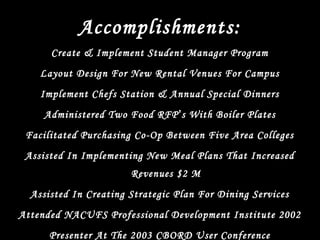 Accomplishments:
Create & Implement Student Manager Program
Layout Design For New Rental Venues For Campus
Implement Chefs Station & Annual Special Dinners
Administered Two Food RFP’s With Boiler Plates
Facilitated Purchasing Co-Op Between Five Area Colleges
Assisted In Implementing New Meal Plans That Increased
Revenues $2 M
Assisted In Creating Strategic Plan For Dining Services
Attended NACUFS Professional Development Institute 2002
Presenter At The 2003 CBORD User Conference
 