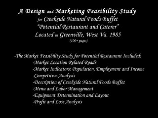 A Design and Marketing Feasibility Study
for Creekside Natural Foods Buffet
“Potential Restaurant and Caterer”
Located in Greenville, West Va. 1985
(100+ pages)
 
-The Market Feasibility Study for Potential Restaurant Included:
-Market Location Related Roads
-Market Indicators: Population, Employment and Income
-Competitive Analysis
-Description of Creekside Natural Foods Buffet
-Menu and Labor Management
-Equipment Determination and Layout
-Profit and Loss Analysis
 
 