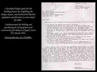 I developed budget goals for the
building project by completing the
design, layout, and institutional kitchen
equipment specifications to serve meals
for 300+.
I administrated the bidding and
purchasing for all equipment and
construction for Believers Chapel, Cicero
NY, March 1994.
Total production cost $50,000+.
 
