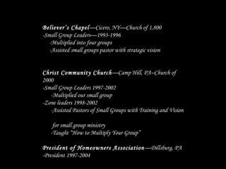 Believer’s Chapel—Cicero, NY—Church of 1,800
-Small Group Leaders—1993-1996
-Multiplied into four groups
-Assisted small groups pastor with strategic vision
Christ Community Church—Camp Hill, PA–Church of
2000
-Small Group Leaders 1997-2002
-Multiplied our small group
-Zone leaders 1998-2002
-Assisted Pastors of Small Groups with Training and Vision
for small group ministry
-Taught “How to Multiply Your Group”
President of Homeowners Association—Dillsburg, PA
-President 1997-2004
 