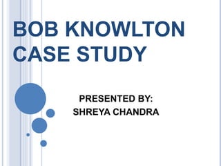 BOB KNOWLTON
CASE STUDY
PRESENTED BY:
SHREYA CHANDRA
 