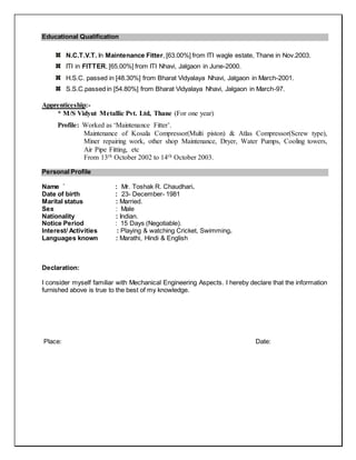 Educational Qualification
N.C.T.V.T. In Maintenance Fitter, [63.00%] from ITI wagle estate, Thane in Nov.2003.
ITI in FITTER, [65.00%] from ITI Nhavi, Jalgaon in June-2000.
H.S.C. passed in [48.30%] from Bharat Vidyalaya Nhavi, Jalgaon in March-2001.
S.S.C.passed in [54.80%] from Bharat Vidyalaya Nhavi, Jalgaon in March-97.
Apprenticeship:-
* M/S Vidyut Metallic Pvt. Ltd, Thane (For one year)
Profile: Worked as ‘Maintenance Fitter’.
Maintenance of Kosala Compressor(Multi piston) & Atlas Compressor(Screw type),
Miner repairing work, other shop Maintenance, Dryer, Water Pumps, Cooling towers,
Air Pipe Fitting, etc
From 13th October 2002 to 14th October 2003.
Personal Profile
Name ` : Mr. Toshak R. Chaudhari.
Date of birth : 23- December- 1981
Marital status : Married.
Sex : Male
Nationality : Indian.
Notice Period : 15 Days (Negotiable).
Interest/ Activities : Playing & watching Cricket, Swimming.
Languages known : Marathi, Hindi & English
Declaration:
I consider myself familiar with Mechanical Engineering Aspects. I hereby declare that the information
furnished above is true to the best of my knowledge.
Place: Date:
 