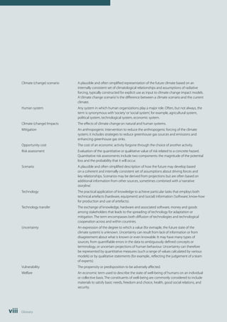 Climate (change) scenario A plausible and often simplified representation of the future climate based on an 
viii Glossary 
internally consistent set of climatological relationships and assumptions of radiative 
forcing, typically constructed for explicit use as input to climate change impact models. 
A ‘climate change scenario’ is the difference between a climate scenario and the current 
climate. 
Human system Any system in which human organizations play a major role. Often, but not always, the 
term is synonymous with ‘society’ or ‘social system’, for example, agricultural system, 
political system, technological system, economic system. 
Climate (change) Impacts The effects of climate change on natural and human systems. 
Mitigation An anthropogenic intervention to reduce the anthropogenic forcing of the climate 
system; it includes strategies to reduce greenhouse gas sources and emissions and 
enhancing greenhouse gas sinks. 
Opportunity cost The cost of an economic activity forgone through the choice of another activity. 
Risk assessment Evaluation of the quantitative or qualitative value of risk related to a concrete hazard. 
Quantitative risk assessments include two components: the magnitude of the potential 
loss and the probability that it will occur. 
Scenario A plausible and often simplified description of how the future may develop based 
on a coherent and internally consistent set of assumptions about driving forces and 
key relationships. Scenarios may be derived from projections but are often based on 
additional information from other sources, sometimes combined with a ‘narrative 
storyline’. 
Technology The practical application of knowledge to achieve particular tasks that employs both 
technical artefacts (hardware, equipment) and (social) information (‘software’, know-how 
for production and use of artefacts). 
Technology transfer The exchange of knowledge, hardware and associated software, money and goods 
among stakeholders that leads to the spreading of technology for adaptation or 
mitigation. The term encompasses both diffusion of technologies and technological 
cooperation across and within countries. 
Uncertainty An expression of the degree to which a value (for exmaple, the future state of the 
climate system) is unknown. Uncertainty can result from lack of information or from 
disagreement about what is known or even knowable. It may have many types of 
sources, from quantifiable errors in the data to ambiguously defined concepts or 
terminology, or uncertain projections of human behaviour. Uncertainty can therefore 
be represented by quantitative measures (such a range of values calculated by various 
models) or by qualitative statements (for example., reflecting the judgement of a team 
of experts). 
Vulnerability The propensity or predisposition to be adversely affected. 
Welfare An economic term used to describe the state of well-being of humans on an individual 
or collective basis. The constituents of well-being are commonly considered to include 
materials to satisfy basic needs, freedom and choice, health, good social relations, and 
security. 
 