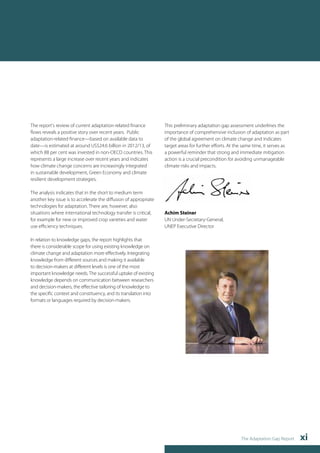 The Adaptation Gap Report xi 
The report's review of current adaptation-related finance 
flows reveals a positive story over recent years. Public 
adaptation-related finance—based on available data to 
date—is estimated at around US$24.6 billion in 2012/13, of 
which 88 per cent was invested in non-OECD countries. This 
represents a large increase over recent years and indicates 
how climate change concerns are increasingly integrated 
in sustainable development, Green Economy and climate 
resilient development strategies. 
The analysis indicates that in the short to medium term 
another key issue is to accelerate the diffusion of appropriate 
technologies for adaptation. There are, however, also 
situations where international technology transfer is critical, 
for example for new or improved crop varieties and water 
use efficiency techniques. 
In relation to knowledge gaps, the report highlights that 
there is considerable scope for using existing knowledge on 
climate change and adaptation more effectively. Integrating 
knowledge from different sources and making it available 
to decision-makers at different levels is one of the most 
important knowledge needs. The successful uptake of existing 
knowledge depends on communication between researchers 
and decision-makers, the effective tailoring of knowledge to 
the specific context and constituency, and its translation into 
formats or languages required by decision-makers. 
This preliminary adaptation gap assessment underlines the 
importance of comprehensive inclusion of adaptation as part 
of the global agreement on climate change and indicates 
target areas for further efforts. At the same time, it serves as 
a powerful reminder that strong and immediate mitigation 
action is a crucial precondition for avoiding unmanageable 
climate risks and impacts. 
Achim Steiner 
UN Under-Secretary-General, 
UNEP Executive Director 
 