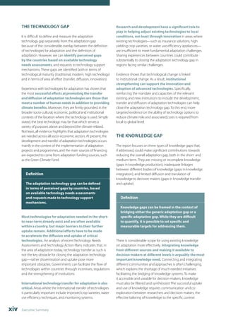 THE TECHNOLOGY GAP 
It is difficult to define and measure the adaptation 
technology gap separately from the adaptation gap 
because of the considerable overlap between the definition 
of technologies for adaptation and the definition of 
adaptation. However, we can identify perceived gaps 
by the countries based on available technology 
needs assessments, and requests to technology support 
mechanisms. These gaps are identified both in terms of 
technological maturity (traditional, modern, high technology) 
and in terms of area of effort (transfer, diffusion, innovation). 
Experience with technologies for adaptation has shown that 
the most successful efforts at promoting the transfer 
and diffusion of adaptation technologies are those that 
meet a number of human needs in addition to providing 
climate benefits. Moreover, they are firmly grounded in the 
broader socio-cultural, economic, political and institutional 
contexts of the location where the technology is used. Simply 
stated, the best technology may be that which serves a 
variety of purposes above and beyond the climate-related. 
Not least, all evidence highlights that adaptation technologies 
are needed across all socio-economic sectors. At present, the 
development and transfer of adaptation technologies occurs 
mainly in the context of the implementation of adaptation 
projects and programmes, and the main sources of financing 
are expected to come from adaptation funding sources, such 
as the Green Climate Fund. 
Definition 
The adaptation technology gap can be defined 
in terms of perceived gaps by countries, based 
on available technology needs assessments 
and requests made to technology support 
mechanisms. 
Most technologies for adaptation needed in the short-to 
near-term already exist and are often available 
within a country, but major barriers to their further 
uptake remain. Additional efforts have to be made 
to accelerate the diffusion and uptake of critical 
technologies. An analysis of recent Technology Needs 
Assessments and Technology Action Plans indicates that, in 
the area of adaptation today, technology transfer as such is 
not the key obstacle for closing the adaptation technology 
gap—rather dissemination and uptake pose more 
important obstacles. Governments can facilitate the flow of 
technologies within countries through incentives, regulations 
and the strengthening of institutions. 
International technology transfer for adaptation is also 
critical. Areas where the international transfer of technologies 
is particularly important include improved crop varieties, water 
use efficiency techniques, and monitoring systems. 
xiv Executive Summary 
Research and development have a significant role to 
play in helping adjust existing technologies to local 
conditions, not least through innovation in areas where 
existing technologies—such as insurance solutions, high 
yielding crop varieties, or water use efficiency appliances— 
are insufficient to meet fundamental adaptation challenges. 
Sharing experiences between countries could contribute 
substantially to closing the adaptation technology gap in 
regions facing similar challenges. 
Evidence shows that technological change is linked 
to institutional change. As a result, institutional 
strengthening can support the innovation and 
adoption of advanced technologies. Specifically, 
reinforcing the mandate and capacities of the relevant 
existing and new institutions to include the development, 
transfer and diffusion of adaptation technologies can help 
close the adaptation technology gap. To this end, more 
targeted evidence on the ability of technology options to 
reduce climate risks and associated costs is required from 
local to global level. 
THE KNOWLEDGE GAP 
The report focuses on three types of knowledge gaps that, 
if addressed, could make significant contributions towards 
reducing the overall adaptation gap, both in the short- and 
medium-term. They are: missing or incomplete knowledge 
(gaps in knowledge production); inadequate linkages 
between different bodies of knowledge (gaps in knowledge 
integration); and limited diffusion and translation of 
knowledge to decision makers (gaps in knowledge transfer 
and uptake). 
Definition 
Knowledge gaps can be framed in the context of 
bridging either the generic adaptation gap or a 
specific adaptation gap. While they are difficult 
to quantify, it is possible to set specific and 
measurable targets for addressing them. 
There is considerable scope for using existing knowledge 
on adaptation more effectively. Integrating knowledge 
from different sources and making it available to 
decision-makers at different levels is arguably the most 
important knowledge need. Connecting and integrating 
different communities and approaches is often challenging, 
which explains the shortage of much-needed initiatives 
facilitating the bridging of knowledge systems. To make 
it accessible and useable for decision-makers, knowledge 
must also be filtered and synthesized. The successful uptake 
and use of knowledge requires communication and co-exploration 
between researchers and decision-makers, the 
effective tailoring of knowledge to the specific context 
 