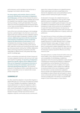 The Adaptation Gap Report xv 
and constituency, and its translation into the formats or 
languages most suited to decision-making. 
For many regions and countries, there is a lack of 
systematic identification and analysis of adaptation 
knowledge gaps, and there are few initiatives focused on 
addressing this. The consideration of knowledge gaps should 
be integrated more explicitly in project and programme 
framing and design, involving all stakeholders. This would 
help ensure that the knowledge produced responds better 
to user needs and identified knowledge gaps, and is relevant 
and usable for decision making. 
Some of the most commonly cited gaps in the knowledge 
base that could be bridged in the short term concern the 
opportunities and constraints of various adaptation options 
and cost–benefit analysis of adaptation strategies. In this 
context, additional experience with the monitoring 
and evaluation of adaptation actions would help 
improve the effectiveness of such actions. A semi-standardized 
documentation of project experience to 
support comparison and effective linking with national 
plans, objectives, priorities and monitoring processes would 
go a long way towards meeting that. Similarly, collaborative 
efforts connecting researchers, practitioners and other 
stakeholders at different levels could greatly help bridge 
specific knowledge gaps. 
Due to uncertainties associated with climate change and 
its impact, adaptation decisions will continue to be made 
with imperfect knowledge. A repository of adaptation 
options for specific regions and on different levels 
that can be integrated in development decisions is 
currently missing and could play a pivotal role in 
informing development decisions. The systematic 
evaluation of development efforts could help ensure that 
they are sustainable and do not inadvertently increase 
climate change risks. 
SUMMING UP 
It is often stated that adaptation is local, while mitigation is 
global. Although true in some ways, the preliminary analysis 
in this report highlights that adaptation challenges also 
require global action. It is clear that adaptation is often a 
response to specific climate risks at a given time and in a 
given context. Nonetheless, the magnitude and unequal 
distribution of the adaptation challenge and the similarities 
between the types of climate risks and the choice of 
adaptation responses communities, sectors, countries and 
regions face, indicate the relevance of a global framework. 
Clearer goals, targets and metrics would help set the 
direction for adaptation action and would facilitate tracking 
progress towards meeting those goals and targets. 
As illustrated in the report, the multiple dimensions of 
adaptation make it challenging to come up with a single 
goal and measure for adaptation. A plausible approach 
may therefore be to establish goals and targets in key areas. 
The Millennium Development Goals, the new Sustainable 
Development Goals, and the process for the development 
of a post-2015 framework for disaster risk reduction are 
examples of relevant approaches where goals and targets are 
set, while accommodating differences in capacity, needs and 
preferences. 
This report focuses on finance, technology, and knowledge 
as key levers to address current and future adaptation gaps. 
Other gaps, including in capacity and governance, are 
equally important to consider. Moreover, there is complex 
interaction between various gaps. As Chapter 2 and 3 of 
the report underline, while increased adaptation finance 
flows is a prerequisite to address adaptation gaps, they may 
have limited effect on reducing climate risks and impacts if 
the absorptive capacity required for effective use of these 
resources is low. 
The report points to a number of areas for further action and 
future analysis. Cross-cutting issues relate to transparency 
and comparability of methodologies; establishing 
appropriate metrics for assessing adaptation needs and gaps; 
comprehensive monitoring and evaluation of adaptation; 
and establishing a central repository of information on 
adaptation options and action. In addition, the chapters 
of the report highlight a need to address the challenges 
of existing estimates of the costs of adaptation; expand 
the information on private and domestic adaptation 
finance; provide more targeted analysis of the potential for 
technologies to reduce climate risks and impacts in various 
sectors; and provide systematic analysis of knowledge gaps 
and how to bridge them. The intention is to provide fuller 
analysis of some of these aspects in future reports. 
 