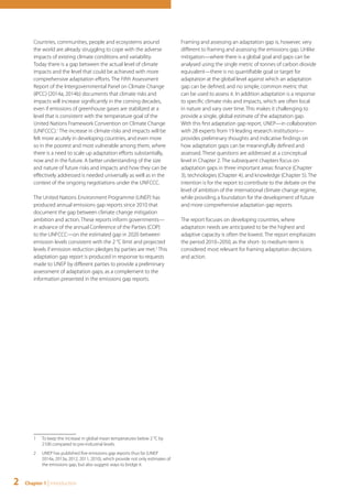 Countries, communities, people and ecosystems around 
the world are already struggling to cope with the adverse 
impacts of existing climate conditions and variability. 
Today there is a gap between the actual level of climate 
impacts and the level that could be achieved with more 
comprehensive adaptation efforts. The Fifth Assessment 
Report of the Intergovernmental Panel on Climate Change 
(IPCC) (2014a, 2014b) documents that climate risks and 
impacts will increase significantly in the coming decades, 
even if emissions of greenhouse gases are stabilized at a 
level that is consistent with the temperature goal of the 
United Nations Framework Convention on Climate Change 
(UNFCCC).1 The increase in climate risks and impacts will be 
felt more acutely in developing countries, and even more 
so in the poorest and most vulnerable among them, where 
there is a need to scale up adaptation efforts substantially, 
now and in the future. A better understanding of the size 
and nature of future risks and impacts and how they can be 
effectively addressed is needed universally as well as in the 
context of the ongoing negotiations under the UNFCCC. 
The United Nations Environment Programme (UNEP) has 
produced annual emissions gap reports since 2010 that 
document the gap between climate change mitigation 
ambition and action. These reports inform governments— 
in advance of the annual Conference of the Parties (COP) 
to the UNFCCC—on the estimated gap in 2020 between 
emission levels consistent with the 2 °C limit and projected 
levels if emission reduction pledges by parties are met.2 This 
adaptation gap report is produced in response to requests 
made to UNEP by different parties to provide a preliminary 
assessment of adaptation gaps, as a complement to the 
information presented in the emissions gap reports. 
1 To keep the increase in global mean temperatures below 2 °C by 
2100 compared to pre-industrial levels. 
2 UNEP has published five emissions gap reports thus far (UNEP 
2014a, 2013a, 2012, 2011, 2010), which provide not only estimates of 
the emissions gap, but also suggest ways to bridge it. 
2 Chapter 1 | Introduction 
Framing and assessing an adaptation gap is, however, very 
different to framing and assessing the emissions gap. Unlike 
mitigation—where there is a global goal and gaps can be 
analysed using the single metric of tonnes of carbon dioxide 
equivalent—there is no quantifiable goal or target for 
adaptation at the global level against which an adaptation 
gap can be defined, and no simple, common metric that 
can be used to assess it. In addition adaptation is a response 
to specific climate risks and impacts, which are often local 
in nature and vary over time. This makes it challenging to 
provide a single, global estimate of the adaptation gap. 
With this first adaptation gap report, UNEP—in collaboration 
with 28 experts from 19 leading research institutions— 
provides preliminary thoughts and indicative findings on 
how adaptation gaps can be meaningfully defined and 
assessed. These questions are addressed at a conceptual 
level in Chapter 2. The subsequent chapters focus on 
adaptation gaps in three important areas: finance (Chapter 
3), technologies (Chapter 4), and knowledge (Chapter 5). The 
intention is for the report to contribute to the debate on the 
level of ambition of the international climate change regime, 
while providing a foundation for the development of future 
and more comprehensive adaptation gap reports. 
The report focuses on developing countries, where 
adaptation needs are anticipated to be the highest and 
adaptive capacity is often the lowest. The report emphasizes 
the period 2010–2050, as the short- to medium-term is 
considered most relevant for framing adaptation decisions 
and action. 
 