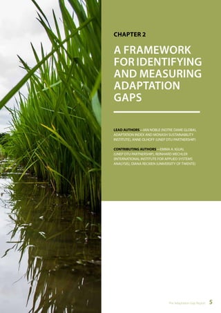 CHAPTER 2 
A FRAMEWORK 
FOR IDENTIFYING 
AND MEASURING 
ADAPTATION 
GAPS 
LEAD AUTHORS—IAN NOBLE (NOTRE DAME GLOBAL 
ADAPTATION INDEX AND MONASH SUSTAINABILITY 
INSTITUTE), ANNE OLHOFF (UNEP DTU PARTNERSHIP) 
CONTRIBUTING AUTHORS—EMMA A. IGUAL 
(UNEP DTU PARTNERSHIP), REINHARD MECHLER 
(INTERNATIONAL INSTITUTE FOR APPLIED SYSTEMS 
ANALYSIS), DIANA RECKIEN (UNIVERSITY OF TWENTE) 
The Adaptation Gap Report 5 
 