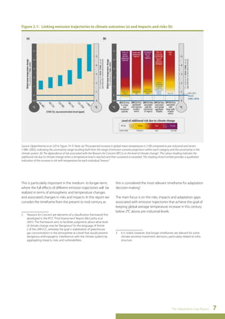Figure 2.1: Linking emission trajectories to climate outcomes (a) and impacts and risks (b) 
Source: Oppenheimer et al. (2014, Figure 19-7). Note: (a) The projected increase in global mean temperature in 2100 compared to pre-industrial and recent 
(1986–2005), indicating the uncertainty range resulting both from the range of emission scenario projections within each category and the uncertainty in the 
climate system. (b) The dependence of risk associated with the Reasons for Concern (RFCs) on the level of climate change2. The colour shading indicates the 
additional risk due to climate change when a temperature level is reached and then sustained or exceeded. The shading of each ember provides a qualitative 
indication of the increase in risk with temperature for each individual “reason.” 
The Adaptation Gap Report 7 
This is particularly important in the medium- to longer-term, 
where the full effects of different emission trajectories will be 
realized in terms of atmospheric and temperature changes 
and associated changes in risks and impacts. In this report we 
consider the timeframe from the present to mid-century as 
2 ‘Reasons for Concern’ are elements of a classification framework first 
developed in the IPCC Third Assessment Report (McCarthy et al. 
2001). This framework aims to facilitate judgments about what level 
of climate change may be “dangerous” (in the language of Article 
2 of the UNFCCC, whereby the goal is stabilization of greenhouse 
gas concentrations in the atmosphere at a level that would prevent 
dangerous anthropogenic interference with the climate system) by 
aggregating impacts, risks, and vulnerabilities. 
this is considered the most relevant timeframe for adaptation 
decision-making3. 
The main focus is on the risks, impacts and adaptation gaps 
associated with emission trajectories that achieve the goal of 
keeping global average temperature increase in this century 
below 2°C above pre-industrial levels. 
3 It is noted, however, that longer timeframes are relevant for some 
climate-sensitive investment decisions, particularly related to infra-structure. 
 