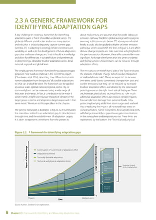 2.3 A GENERIC FRAMEWORK FOR 
IDENTIFYING ADAPTATION GAPS 
A key challenge in creating a framework for identifying 
adaptation gaps is that it should be applicable across the 
globe at different spatial scales and across many sectors 
and risks; that it should adequately capture current gaps 
(see Box 2.1) in adapting to existing climate conditions and 
variability, as well as to the development of future adaptation 
gaps due to climate change; and that it should acknowledge 
and allow for differences in societal values and preferences 
in determining a 'desirable' level of adaptation across local, 
national, regional and global level. 
The simple, generic framework for identifying adaptation gaps 
proposed here builds on material in the recent IPCC report 
(Chambwera et al. 2014), describing how different constraints 
narrow adaptation from the space of all possible adaptations 
to what can and will be done. The framework can be applied 
at various scales (global, national, regional, sector, city, or 
community) and can be measured using a wide range of 
indicators and metrics. In fact, a core decision to be made is 
which metrics might best measure impacts of climate on the 
target group or sector and adaptation targets expressed in that 
same metric. We return to this aspect later in the chapter. 
The generic framework is illustrated in Figure 2.2. It summarizes 
the main ideas related to an adaptation gap, its development 
through time, and the establishment of adaptation targets. 
It is taken to represent a timeframe from the present to 
Impact of climate change 
Present 
8 Chapter 2 | A Framework for Identifying and Measuring Adaptation Gaps 
about mid-century and assumes that the world follows an 
emission pathway that limits global average anthropogenic 
warming in this century to below 2°C above pre-industrial 
levels. It could also be applied to higher or lower emission 
pathways, which would shift the lines in Figure 2.2 and affect 
climate change impacts and risks over time as highlighted in 
the previous section. However, these effects would be more 
significant for longer timeframes than the one considered 
and the focus here is how impacts can be reduced through 
adaptation efforts. 
The vertical axis on the left hand side of the figure indicates 
the impacts of climate change (which can be interpreted 
as ‘realized climate risks’). These are expected to increase 
over time, partly due to committed changes from past and 
current emissions, but they can be reduced by increased 
levels of adaptation effort, as indicated by the downward 
pointing arrow on the right hand side of the figure. There 
are, however, physical and technical limits to how much 
additional adaptation efforts can reduce climate impacts; 
for example from damage from extreme floods, or by 
protecting low lying atolls from storm surges and sea level 
rise, or reducing the impacts of increased heat stress on 
outside activities. Some ecosystems, for example coral reefs, 
will change irreversibly as greenhouse gas concentrations 
in the atmosphere and temperatures rise. These limits are 
represented by the bottom line 'Technical and physical 
Figure 2.2: A framework for identifying adaptation gaps 
Source: Authors. See text for an explanation. 
Increasing Adaptation effort 
Continuation of current level of adaptation effort 
Adaptation achieved 
Societally desirable adaptation 
Technical and physical adaptation limits 
Medium-term 
Time 
Impact 
reduction 
achieved 
The 
adaptation 
gap 
Tolerated 
impacts 
Residual 
impacts 
Potential for and 
limits to adaptation 
 