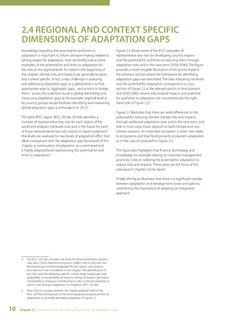 2.4 REGIONAL AND CONTEXT SPECIFIC 
DIMENSIONS OF ADAPTATION GAPS 
Knowledge regarding the potential for and limits to 
adaptation is important to inform decision-making related to 
setting targets for adaptation. Here we briefly look at some 
examples of the potential for and limits to adaptation for 
key risks at the regional level. As noted in the beginning of 
the chapter, climate risks and impacts are generally location 
and context specific. In fact, a key challenge in assessing 
and addressing adaptation gaps at a global level is to find 
appropriate ways to 'aggregate' gaps - and actions to bridge 
them - across the scale from local to global. Identifying and 
measuring adaptation gaps at, for example, regional level or 
by country groups would facilitate identifying and measuring 
global adaptation gaps (Lamhauge et al. 2012). 
The latest IPCC report (IPCC 2014b, 2014d) identifies a 
number of representative key risks for each region of the 
world and analyzes risk levels now and in the future for each 
of these representative key risks, based on expert judgment4. 
Risk levels are assessed for two levels of adaptation effort that 
allow comparison with the adaptation gap framework of this 
chapter: a continuation of adaptation at current level and 
a ‘highly adapted’ level, representing the potential for and 
limits to adaptation.5 
4 The IPCC (2014d) considers risk levels for three timeframes: present, 
near-term (2030-2040) and long-term (2080-2100). In line with the 
framework and timeframe adopted for this report, only present 
and near-term are considered in this Chapter. The identification of 
key risks used the following specific criteria: large magnitude, high 
probability, or irreversibility of impacts; timing of impacts; persistent 
vulnerability or exposure contributing to risks; or limited potential to 
reduce risks through adaptation or mitigation (IPCC 2014d). 
5 Note that it is unclear whether the "highly adapted" level of the 
IPCC (2014b) corresponds to the technological and physical limits to 
adaptation or societally desirable adaptation in Figure 2.2. 
Figure 2.3 shows some of the IPCC examples of 
representative key risks for developing country regions 
and the potential for and limits to reducing them through 
adaptation now and in the near-term (2030-2040). The figure 
provides a more tangible illustration of the points made in 
the previous section where the framework for identifying 
adaptation gaps was described. The bars indicating risk levels 
and the potential for adaptation correspond to a cross-section 
10 Chapter 2 | A Framework for Identifying and Measuring Adaptation Gaps 
of Figure 2.2 at the relevant points in time (present 
and 2030-2040), where only residual impacts and potential 
for and limits to adaptation are considered (see the right 
hand side of Figure 2.2). 
Figure 2.3 illustrates that there are wide differences in the 
potential for reducing climate change risks and impacts 
through additional adaptation now and in the near term, and 
that in most cases these depend on both climate and non-climate 
stressors. An important exception is when risks relate 
to ecosystems and their level prevents ecosystem adaptation 
as in the case of coral reefs in Figure 2.3. 
The figure also highlights that finance, technology and 
knowledge, for example relating to improved management 
practices, is key to realizing the potential for adaptation to 
reduce risks and impacts. These areas are the focus of the 
subsequent chapters of the report. 
Finally, the figure illustrates that there is a significant overlap 
between adaptation and development issues and options, 
underlining the importance of adopting an integrated 
approach. 
 