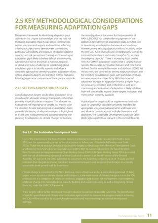 2.5 KEY METHODOLOGICAL CONSIDERATIONS 
FOR MEASURING ADAPTATION GAPS 
The generic framework for identifying adaptation gaps 
outlined in this chapter acknowledges that key risks, risk 
levels and associated impacts vary across communities, 
sectors, countries and regions, and over time, reflecting 
differing socio-economic development contexts and 
pathways; vulnerability and exposure to hazards; adaptive 
capacity; and risk perceptions. Framing and measuring an 
adaptation gap is likely to be less difficult at community, 
subnational or sector level, than at national, regional 
or global level. A key challenge for establishing global 
adaptation gaps is to identify, agree to and adopt a 
consistent approach to identifying current adaptation efforts, 
setting adaptation targets and selecting metrics that allow 
for an aggregation or comparison of these gaps across scale. 
The Adaptation Gap Report 11 
2.5.1 SETTING ADAPTATION TARGETS 
Global adaptation targets would allow adaptation to be 
considered in a broader strategic framework, rather than 
primarily in specific places or regions. This chapter has 
highlighted the importance of targets as a means to set 
the direction for and track progress on adaptation. More 
generally the setting of adaptation targets is highlighted 
as a core step in documents and guidance dealing with 
planning for adaptation to climate change. To illustrate, 
the recent guidance document for the preparation of 
NAPs (LEG 2012) has stakeholder engagement in the 
collective development of adaptation goals as its first step 
in developing an adaptation framework and roadmap. 
However, many existing adaptation efforts, including under 
the UNFCCC, have relatively open ended targets, such as “to 
improve the resilience to climate change" or "to increase 
the adaptive capacity". There is increasing focus on the 
need for ‘SMART’ adaptation targets (that is targets that are 
Specific, Measurable, Achievable, Relevant and Time frame 
defined. See for example Niemeijer and de Groot (2008)). All 
these criteria are pertinent to setting adaptation targets and 
for reporting on adaptation gaps, with particular emphasis 
on measurement and specificity. With the expected 
substantial increase in adaptation finance, a higher focus 
on measuring, reporting and verification as well as on 
monitoring and evaluation of adaptation is likely to follow. 
Both will conceivable require clearer targets, indicators and 
metrics than presently available. 
A global goal or target could be supplemented with sub-goals 
or targets that could be sufficiently flexible to be 
appropriate at regional, national, sector and lower level 
and allow for consideration of multiple dimensions and 
objectives. The Sustainable Development Goals (UN Open 
Working Group 2014) are relevant in this context (Box 2.2). 
Box 2.2: The Sustainable Development Goals 
One of the milestones of the Rio+20 United Nations Conference on Sustainable Development, held in June 
2012, was the agreement by parties to launch a process to define a set of Sustainable Development Goals 
(SDGs). These would establish ambitious sustainability targets building upon the Millennium Development Goals 
and fostering the UN development agenda beyond 2015. With its outcome document, The Future We Want, 
Rio+20 instituted an intergovernmental Open Working Group (OWG) (UN Open Working Group 2014), entrusted 
with the task of delineating a proposal for these Goals and to present it at the 68th session of the General 
Assembly. On July 2014, the OWG submitted its outcome to the Assembly, containing a list of 17 Goals and 169 
indicators that integrate economic, social and environmental aspects and recognize their linkages in achieving 
sustainable development in all its dimensions. 
Climate change is considered in the SDGs both as a cross-cutting issue and as a stand-alone goal. Goal 13: Take 
urgent action to combat climate change and its impacts, is the main source of climate change action in the SDG 
proposal, and it is composed of targets on resilience, adaptation and disaster risk management, mainstreaming 
of climate change into national policies, capacity building and awareness-raising, as well as integrating climate 
financing under the UNFCCC framework. 
These targets will be further developed through indicators focused on measurable outcomes. The identification 
of specific, quantifiable and climate-smart indicators against which to measure the progress made in achieving 
the SDGs will be crucial for its successful implementation and mainstreaming into national development 
agendas. 
 