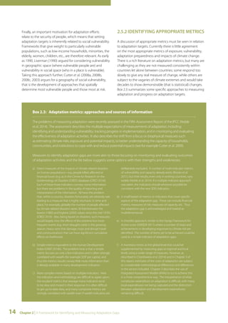 Finally, an important motivation for adaptation efforts 
relate to the security of people, which means that setting 
adaptation targets is inherently related to social vulnerability. 
Frameworks that give weight to particularly vulnerable 
populations, such as low-income households, minorities, the 
elderly, women, children, etc., are therefore relevant. As early 
as 1990, Liverman (1990) argued for considering vulnerability 
in geographic space (where vulnerable people are) and 
vulnerability in social space (who in a place is vulnerable). 
Taking this approach further, Cutter et al. (2008a, 2008b, 
2008c, 2003) argues for a geography of social vulnerability, 
that is the development of approaches that spatially 
determine most vulnerable people and those most at risk. 
2.5.2 IDENTIFYING APPROPRIATE METRICS 
A discussion of appropriate metrics must be seen in relation 
to adaptation targets. Currently there is little agreement 
on the most appropriate metrics of exposure, vulnerability, 
adaptation preparedness and impacts of climate change. 
There is a rich literature on adaptation metrics, but many are 
challenging as they are not measured consistently within 
countries let alone between countries; some respond too 
slowly to give any real measure of change, while others are 
subject to the vagaries of climate extremes and would take 
decades to show demonstrable (that is statistical) changes. 
Box 2.3 summarizes some specific approaches to measuring 
adaptation and progress on adaptation targets. 
Box 2.3: Adaptation metrics: approaches and sources of information 
The problems of measuring adaptation were recently assessed in the Fifth Assessment Report of the IPCC (Noble 
et al. 2014). The assessment describes the multiple expectations of measurements of adaptation, including 
identifying and understanding vulnerability; tracking progress in implementation, and in monitoring and evaluating 
the effectiveness of adaptation activities. It also describes the shift from a focus on biophysical measures such 
as estimating climate risks, exposure and potential impacts, to better understanding the capacity of households, 
communities, and institutions to cope with and reduce potential impacts (see for example Cutter et al. 2009). 
Measures to identify adaptation gaps are more akin to those focusing on monitoring and evaluating outcomes 
of adaptation activities and the list below suggests some options with their strengths and weaknesses. 
a) Direct measures of the impacts of climate related disasters 
on human populations—e.g. people killed, affected or 
financial losses (e.g. as in the Centre for Research on the 
Epidemiology of Disasters (CRED) database (CRED 2014)). 
Each of these three indicators conveys some information 
but there are problems in the quality of reporting and 
interpretation of the information. All have the problem 
that, within a country, disasters fortunately are relatively rare 
leading to a measure that is highly stochastic in time and 
place. For example, globally the number of people affected 
by climate related disasters varies 30 fold between the 
lowest (1985) and highest (2002) values since the mid 1970’s 
(CRED 2014). Also, being based on disasters, such measures 
would largely miss the effects of less extreme but more 
frequent events (e.g. short droughts early in the growing 
season, heavy rains that damage crops and disrupt travel 
and communication) that can have significant cumulative 
effects on livelihoods. 
b) Simple metrics equivalent to the Human Development 
Index (UNEP 2014b). The problem here is that a simple 
metric focuses on only a few indicators and is often strongly 
correlated with wealth (for example GDP per capita), and 
thus the metrics would convey little more information than 
is already available in many development indicators. 
c) More complex metric based on multiple indicators. Here 
the indicators and methodology are difficult to agree upon; 
the resultant metrics that average many indicators tend 
to be slow and muted in their response; it is often difficult 
to get up-to-date data, and many composite metrics are 
strongly correlated with wealth even if wealth indicators are 
14 Chapter 2 | A Framework for Identifying and Measuring Adaptation Gaps 
deliberately excluded. A number of multi-indicator metrics 
of vulnerability and capacity already exists (Brooks et al. 
2011), but their results, even only in ranking countries, vary 
widely (Noble et al. 2014). If a multiple indicator approach 
was taken, the indicators should wherever possible be 
consistent with the new SDG indicators. 
d) A small basket of metrics or indicators that cover specific 
aspects of the adaptation gap. These can include financial 
metrics, measures of risk; measures of capacity, etc. Thus 
the adaptation gap is acknowledged and treated as 
multidimensional. 
e) A checklist approach, similar to the Hyogo Framework for 
Action score (UNISDR 2011) where a number of steps and 
achievements in developing responses to climate risk are 
identified. The number of items yet to be achieved could be 
used as a simple indicator of adaptation gaps. 
f ) A monetary metric at the global level that could be 
supplemented by measuring gaps at regional and local 
levels using a wider range of measures. However, as 
described in Chambwera et al. (2014) and in Chapter 3 of 
this report, estimates of the costs of adaptation are subject 
to considerable methodological differences and differences 
in the sectors included. Chapter 3 describes the use of 
Integrated Assessment Models (IAMs) to try to achieve this 
in a more comprehensive way. The interpretation of what 
constitutes expenditure on adaptation is difficult, with many 
local expenditures not being captured and the distinction 
between adaptation and development expenditures 
remaining difficult. 
 