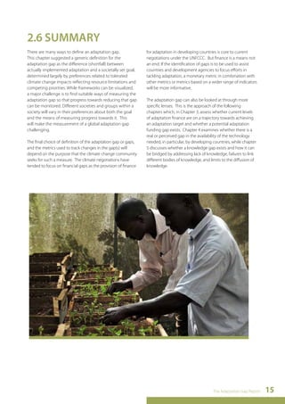 The Adaptation Gap Report 15 
2.6 SUMMARY 
There are many ways to define an adaptation gap. 
This chapter suggested a generic definition for the 
adaptation gap as the difference (shortfall) between 
actually implemented adaptation and a societally set goal, 
determined largely by preferences related to tolerated 
climate change impacts reflecting resource limitations and 
competing priorities. While frameworks can be visualized, 
a major challenge is to find suitable ways of measuring the 
adaptation gap so that progress towards reducing that gap 
can be monitored. Different societies and groups within a 
society will vary in their preferences about both the goal 
and the means of measuring progress towards it. This 
will make the measurement of a global adaptation gap 
challenging. 
The final choice of definition of the adaptation gap or gaps, 
and the metrics used to track changes in the gap(s) will 
depend on the purpose that the climate change community 
seeks for such a measure. The climate negotiations have 
tended to focus on financial gaps as the provision of finance 
for adaptation in developing countries is core to current 
negotiations under the UNFCCC. But finance is a means not 
an end. If the identification of gaps is to be used to assist 
countries and development agencies to focus efforts in 
tackling adaptation, a monetary metric in combination with 
other metrics or metrics based on a wider range of indicators 
will be more informative. 
The adaptation gap can also be looked at through more 
specific lenses. This is the approach of the following 
chapters which, in Chapter 3, assess whether current levels 
of adaptation finance are on a trajectory towards achieving 
an adaptation target and whether a potential adaptation 
funding gap exists. Chapter 4 examines whether there is a 
real or perceived gap in the availability of the technology 
needed, in particular, by developing countries, while chapter 
5 discusses whether a knowledge gap exists and how it can 
be bridged by addressing lack of knowledge, failures to link 
different bodies of knowledge, and limits to the diffusion of 
knowledge. 
 