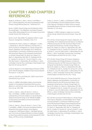 CHAPTER 1 AND CHAPTER 2 
REFERENCES 
Brooks, N., Anderson, S., Ayers, J., Burton, I. and Tellam, I. 
(2011). Tracking adaptation and measuring development. IIED 
Climate Change Working Paper No. 1, November 2011. 
Burton, I. (2004). Climate Change and the Adaptation Deficit. 
Occasional Paper 1, The Adaptation and Impacts Research 
Group (AIRG), Meteorological Service of Canada, Environment 
Canada, Toronto, ON, Canada, 6 pp. 
Burton, I. and E. May (2004). The adaptation deficit in water 
resources management. IDS Bulletin, 35(3), 31-37. 
Chambwera M., Heal, G., Dubeux, A., Hallegatte, S., Leclerc, 
L., Markandya, A., McCarl, B., Mechler, R. and Neumann, J. 
(2014). Economics of Adaptation. In: Climate Change 2014: 
Impacts, Adaptation, and Vulnerability. Part A: Global and 
Sectoral Aspects. Contribution of Working Group II to the 
Fifth Assessment Report of the Intergovernmental Panel 
on Climate Change (Field, C.B., Barros, V.R., Dokken, D.J., 
Mach, K.J., Mastrandrea, M.D., Bilir, T.E., Chatterjee, M., Ebi, 
K.L., Estrada, Y.O., Genova, R.C., Girma, B., Kissel, E.S., Levy, 
A.N., MacCracken, S., Mastrandrea, P.R. and White, L.L. (eds.)). 
Cambridge University Press, Cambridge, United Kingdom and 
New York, NY, USA, pp. 945-977.. 
Centre for Research on the Epidemiology of Disasters (CRED) 
(2014). EM-DAT database. Available at http://www.emdat.be/. 
Accessed on 15 July 2014. 
Cutter, S.L., Boruff, B.J. and Shirley, W.L. (2003). Social Science 
Quarterly 84 (2): pp. 242-261. 
Cutter, S.L. (2008a). Vulnerability analysis, environmental 
hazards. In: Encyclopedia of Quantitative Risk Assessment, 
(Melnick, E. and Everitt, B. (eds.)), Chichester, UK: John Wiley & 
Sons Ltd., pp. 1845-1848. 
Cutter, S.L., Barnes, L., Berry, M., Burton, C., Evans, E., 
Tate, E. and Webb, J. (2008b). A place-based model for 
understanding community resilience to natural disasters. 
Global Environmental Change 18 (4): 598-606. Available 
at: http://www.sciencedirect.com/science/article/pii/ 
S0959378008000666 
Cutter, S.L., Barnes, L., Berry, M., Burton, C., Evans, E., Tate, 
E. and Webb, J. (2008c). Community and regional resilience: 
Perspectives from hazards, disasters, and emergency 
management. CARRI Research Report 1. Oak Ridge National 
Lab: Community and Regional Resilience Initiative.Available 
at: http://www.resilientus.org/wp-content/uploads/2013/03/ 
FINAL_CUTTER_9-25-08_1223482309.pdf 
Cutter, S.L., Emrich, C.T., Web, J.J. and Morath, D. (2009). 
Social Vulnerability to Climate Variability Hazards: A Review 
of the Literature. Final Report to Oxfam America, Hazards 
Vulnerability Research Institute, University South Carolina, 
Columbia, SC, USA, 44 pp. 
Hallegatte, S. (2009). Strategies to adapt to an uncertain 
climate change. Global Environmental Change, 19, pp. 240- 
247. 
IPCC (2014a). Climate Change 2014: Impacts, Adaptation, and 
Vulnerability. Part A: Global and Sectoral Aspects. Contribution 
of Working Group II to the Fifth Assessment Report of the 
Intergovernmental Panel on Climate Change (Field, C.B., 
Barros, V.R., Dokken, D.J., Mach, K.J., Mastrandrea, M.D., Bilir, 
T.E., Chatterjee, M., Ebi, K.L., Estrada, Y.O., Genova, R.C., Girma, 
B., Kissel, E.S., Levy, A.N., MacCracken, S., Mastrandrea, P.R. and 
White, L.L. (eds.)). Cambridge University Press, Cambridge, 
United Kingdom and New York, NY, USA, 1132 pp. 
IPCC (2014b). Climate Change 2014: Impacts, Adaptation, 
and Vulnerability. Part B: Regional Aspects. Contribution 
of Working Group II to the Fifth Assessment Report of the 
Intergovernmental Panel on Climate Change (Field, C.B., 
Barros, V.R., Dokken, D.J., Mach, K.J., Mastrandrea, M.D., Bilir, 
T.E., Chatterjee, M., Ebi, K.L., Estrada, Y.O., Genova, R.C., Girma, 
B., Kissel, E.S., Levy, A.N., MacCracken, S., Mastrandrea, P.R. and 
White, L.L. (eds.)). Cambridge University Press, Cambridge, 
United Kingdom and New York, NY, USA, 1132 pp 
IPCC (2014c). WGII AR5 Glossary. In: Climate Change 2014: 
Impacts, Adaptation and Vulnerabilities. Contributions of 
Working Group II to the Fifth Assessment Report of the 
Intergovernmental Panel on Climate Change (Field, C.B., 
Barros, V.R., Dokken, D.J., Mach, K.J., Mastrandrea, M.D., Bilir, 
T.E., Chatterjee, M., Ebi, K.L., Estrada, Y.O., Genova, R.C., Girma, 
B., Kissel, E.S., Levy, A.N., MacCracken, S., Mastrandrea, P.R. and 
White, L.L. (eds.)). Cambridge University Press, Cambridge, 
United Kingdom and New York, NY, USA. 
IPCC (2014d). Summary for Policymakers. In: Climate Change 
2014: Impacts, Adaptation, and Vulnerability. Part A: Global 
and Sectoral Aspects. Contribution of Working Group II 
to the Fifth Assessment Report of the Intergovernmental 
Panel on Climate Change (Field, C.B., Barros, V.R., Dokken, 
D.J., Mach, K.J., Mastrandrea, M.D.. Bilir, T.E., Chatterjee, M., 
Ebi, K.L., Estrada, Y.O., Genova, R.C., Girma, B., Kissel, E.S., Levy, 
A.N., MacCracken, S., Mastrandrea, P.R. and White, L.L. (eds.)). 
Cambridge University Press, Cambridge, United Kingdom and 
New York, NY, USA, pp. 1-32. 
16 Chapter 2 | A Framework for Identifying and Measuring Adaptation Gaps 
 