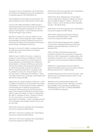 The Adaptation Gap Report 17 
Lamhauge, N., Lanzi, E. and Agrawala, S. (2012). Monitoring 
and Evaluation for Adaptation: Lessons from Development 
Co-operation Agencies. OECD ENV/WKP(2011)8. 
Least Developed Countries Expert Group (LEG) (2012). The 
National Adaptation Process: A Brief Overview. UNFCCC, Bonn. 
Liverman, D.M. (1990). Vulnerability to Global Change. In: 
Understanding Global Environmental Change: The Contributions 
of Risk Analysis and Management (Kasperson, R.E., Dow, K., 
Golding, D. and Kasperson, J.X. (eds.)). Worcester MA: Earth 
Transformed Program, Clark University. 
McCarthy, J.J., Canziani, O.F., Leary, N.A., Dokken, D.J. and 
White K.S. (2001). Climate change 2001: Impacts, Adaptation, 
and Vulnerability: Contribution of Working Group II to the 
Third Assessment Report of the Intergovernmental Panel on 
Climate Change. Cambridge University Press. 
Niemeijer, D., de Groot, R.S. (2008). A conceptual framework 
for selecting environmental indicator sets. Ecological 
Indicators. 8(1): 14-25. 
Noble, I.R., Huq, S., Anokhin, Y.A., Carmin, J., Goudou, D., 
Lansigan, F.P., Osman-Elasha, B. and Villamizar, A. (2014). 
Adaptation needs and options. In: Climate Change 2014: 
Impacts, Adaptation, and Vulnerability. Part A: Global and 
Sectoral Aspects. Contribution of Working Group II to the 
Fifth Assessment Report of the Intergovernmental Panel 
on Climate Change (Field, C.B., Barros, V.R., Dokken, D.J., 
Mach, K.J., Mastrandrea, M.D., Bilir, T.E., Chatterjee, M., Ebi, 
K.L., Estrada, Y.O., Genova, R.C., Girma, B., Kissel, E.S., Levy, 
A.N., MacCracken, S., Mastrandrea, P.R. and White, L.L. (eds.)). 
Cambridge University Press, Cambridge, United Kingdom and 
New York, NY, USA, pp. 833-868. 
Oppenheimer, M., Campos, M., Warren, R., Birkmann, J., Luber, 
G., O’Neill, B. and Takahashi, K. (2014). Emergent risks and key 
vulnerabilities. In: Climate Change 2014: Impacts, Adaptation, 
and Vulnerability. Part A: Global and Sectoral Aspects. 
Contribution of Working Group II to the Fifth Assessment 
Report of the Intergovernmental Panel on Climate Change 
(Field, C.B., Barros, V.R., Dokken, D.J., Mach, K.J., Mastrandrea, 
M.D., Bilir, T.E., Chatterjee, M., Ebi, K.L., Estrada, Y.O., Genova, 
R.C., Girma, B., Kissel, E.S., Levy, A.N., MacCracken, S., 
Mastrandrea, P.R. and White, L.L. (eds.)). Cambridge University 
Press, Cambridge, United Kingdom and New York, NY, USA, 
pp. 1039-1099. 
UNEP (2010). The Emissions Gap Report 2010. United Nations 
Environment Programme (UNEP), Nairobi. 
UNEP (2011). The Emissions Gap Report 2011. United Nations 
Environment Programme (UNEP), Nairobi. 
UNEP (2012). The Emissions Gap Report 2012. United Nations 
Environment Programme (UNEP), Nairobi. 
UNEP (2013a): The Emissions Gap Report 2013. United Nations 
Environment Programme (UNEP), Nairobi. 
UNEP (2013b). Africa’s Adaptation Gap - Technical Report. 
Climate-change impacts, adaptation challenges and costs for 
Africa, (Schaeffer, M., Baarsch, F., Adams, S., de Bruin, K., De 
Marez, L., Freitas, S., Hof, A. and Hare, B.). Africa’s Adaptation 
Gap (pp. 1–58). Nairobi, Kenya. 
UNEP (2014a). The Emissions Gap Report 2014. United Nations 
Environment Programme (UNEP), Nairobi. 
UNEP (2014b). Sustaining Human Progress: Reducing 
Vulnerabilities and Building Resilience. United Nations 
Environment Programme (UNEP), Nairobi. 
UNFCCC (2014a). National Adaptation Plans. Available 
at: http://unfccc.int/adaptation/workstreams/national_ 
adaptation_plans/items/6057.php . Accessed on 16 
November 2014. 
UNFCCC (2014b). Intended Nationally Determined 
Contributions of Parties in the context of the 2015 agreement. 
Draft text on ADP 2-6 agenda item 3 Implementation of all 
the elements of decision 1/CP.17. 7 July 2014. Available at: 
http://unfccc.int/resource/docs/2014/adp2/eng/7drafttext. 
pdf 
UNISDR (2011). Hyogo Framework for Action 2005-2015. 
Building the Resilience of Nations and Communities to Disasters. 
Mid-term Review 2010-2011. UNISDR Geneva. 
UN Open Working Group (2014). Outcome Document – Open 
Working Group on Sustainable Development Goals (19 July 
2014). UN, New York. 
World Bank (2010). World Development Report 2010. 
Development and Climate Change. Washington, DC: World 
Bank. Available at: http://siteresources.worldbank.org/ 
INTWDRS/Resources/477365-1327504426766/8389626- 
1327510418796/Front-matter.pdf 
 