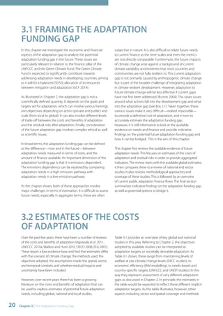3.1 FRAMING THE ADAPTATION 
FUNDING GAP 
In this chapter we investigate the economic and financial 
aspects of the adaptation gap to analyse the potential 
adaptation funding gap in the future. These issues are 
particularly relevant in relation to the finance pillar of the 
UNFCCC and the Green Climate Fund. The Green Climate 
Fund is expected to significantly contribute towards 
addressing adaptation needs in developing countries, aiming 
as it will for a balanced (50:50) allocation of its resources 
between mitigation and adaptation (GCF 2014). 
As illustrated in Chapter 2, the adaptation gap is not a 
scientifically defined quantity. It depends on the goals and 
targets set for adaptation, which can involve various framings 
and objectives depending on actors (private and public) and 
scale (from local to global). It can also involve different levels 
of trade-off between the costs and benefits of adaptation 
and the residual risks after adaptation. Finally, consideration 
of the future adaptation gap involves complex ethical as well 
as scientific issues. 
In broad terms, the adaptation funding gap can be defined 
as the difference—now and in the future—between 
adaptation needs measured in terms of costs, and the 
amount of finance available. An important dimension of the 
adaptation funding gap is that it is emissions dependent. 
The emissions dependency can be explored by comparing 
adaptation needs in a high-emission pathway with 
adaptation needs in a low-emission pathway. 
As the chapter shows, both of these approaches involve 
major challenges in terms of estimation. It is difficult to assess 
future needs, especially in aggregate terms; these are often 
20 Chapter 3 | The Adaptation Funding Gap 
subjective in nature. It is also difficult to relate future needs 
to current finance as the time-scales and even the metrics 
are not directly comparable. Furthermore, the future impacts 
of climate change arise against a background of current 
climate variability and extremes that most countries and 
communities are not fully resilient to. This current adaptation 
gap is not primarily caused by anthropogenic climate change 
but is part of the broader challenge of integrating adaptation 
in climate resilient development. However, adaptation to 
future climate change will be less effective if current gaps 
have not first been addressed (Burton 2004). This raises issues 
around what actions fall into the development gap and what 
into the adaptation gap (see Box 2.1). Taken together, these 
various issues make it very difficult—indeed impossible— 
to provide a definitive cost of adaptation, and in turn to 
accurately estimate the adaptation funding gap. 
However, it is still informative to look at the available 
evidence on needs and finance and provide indicative 
findings on the potential future adaptation funding gap and 
how it can be bridged. This is the aim of this chapter. 
The chapter first reviews the available evidence of future 
adaptation needs. This focuses on estimates of the costs of 
adaptation and residual risks in order to provide aggregated 
indicators. The review starts with the available global estimates; 
it then compares these to a review of national and sector 
studies. It also reviews methodological approaches and 
coverage of these studies. This is followed by an overview 
of current public adaptation finance flows. The final section 
summarizes indicative findings on the adaptation funding gap, 
as well as potential options to bridge it. 
3.2 ESTIMATES OF THE COSTS 
OF ADAPTATION 
Over the past few years, there have been a number of reviews 
of the costs and benefits of adaptation (Agrawala et al. 2011, 
UNFCCC 2010a, Watkiss and Hunt 2010, OECD 2008, EEA 2007). 
These report a low evidence base and find that estimates differ 
with the scenario of climate change; the methods used, the 
objectives adopted, the assumptions made; the spatial, sector, 
and temporal contexts; and whether residual impacts and 
uncertainty have been included. 
However, over recent years there has been a growing 
literature on the costs and benefits of adaptation that can 
be used to explore estimates of potential future adaptation 
needs, including global, national and local studies. 
Table 3.1 provides an overview of key global and national 
studies in this area. Referring to Chapter 2, the objectives 
adopted by available studies can be interpreted as 
adaptation targets, or ‘societally desirable adaptation’. As 
Table 3.1 shows, these range from maintaining levels of 
welfare at pre-climate change levels (EACC studies), to 
economic efficiency (IAM modelling), to needs-based and 
country-specific targets (UNFCCC and UNDP studies). In this 
way they represent assessment of very different adaptation 
gaps as discussed in Chapter 2. In principle, the estimates in 
the table would be expected to reflect these different implicit 
adaptation targets. As the table illustrates, however, other 
aspects including sector and spatial coverage and methods 
 