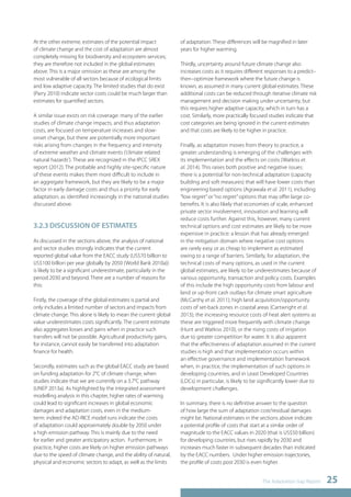 The Adaptation Gap Report 25 
At the other extreme, estimates of the potential impact 
of climate change and the cost of adaptation are almost 
completely missing for biodiversity and ecosystem services; 
they are therefore not included in the global estimates 
above. This is a major omission as these are among the 
most vulnerable of all sectors because of ecological limits 
and low adaptive capacity. The limited studies that do exist 
(Parry 2010) indicate sector costs could be much larger than 
estimates for quantified sectors. 
A similar issue exists on risk coverage: many of the earlier 
studies of climate change impacts, and thus adaptation 
costs, are focused on temperature increases and slow-onset 
change, but there are potentially more important 
risks arising from changes in the frequency and intensity 
of extreme weather and climate events (‘climate related 
natural hazards’). These are recognized in the IPCC SREX 
report (2012). The probable and highly site-specific nature 
of these events makes them more difficult to include in 
an aggregate framework, but they are likely to be a major 
factor in early damage costs and thus a priority for early 
adaptation, as identified increasingly in the national studies 
discussed above. 
3.2.3 DISCUSSION OF ESTIMATES 
As discussed in the sections above, the analysis of national 
and sector studies strongly indicates that the current 
reported global value from the EACC study (US$70 billion to 
US$100 billion per year globally by 2050 (World Bank 2010a)) 
is likely to be a significant underestimate, particularly in the 
period 2030 and beyond. There are a number of reasons for 
this: 
Firstly, the coverage of the global estimates is partial and 
only includes a limited number of sectors and impacts from 
climate change. This alone is likely to mean the current global 
value underestimates costs significantly. The current estimate 
also aggregates losses and gains when in practice such 
transfers will not be possible. Agricultural productivity gains, 
for instance, cannot easily be transferred into adaptation 
finance for health. 
Secondly, estimates such as the global EACC study are based 
on funding adaptation for 2°C of climate change, when 
studies indicate that we are currently on a 3.7°C pathway 
(UNEP 2013a). As highlighted by the integrated assessment 
modelling analysis in this chapter, higher rates of warming 
could lead to significant increases in global economic 
damages and adaptation costs, even in the medium-term: 
indeed the AD-RICE model runs indicate the costs 
of adaptation could approximately double by 2050 under 
a high emission pathway. This is mainly due to the need 
for earlier and greater anticipatory action. Furthermore, in 
practice, higher costs are likely on higher emission pathways 
due to the speed of climate change, and the ability of natural, 
physical and economic sectors to adapt, as well as the limits 
of adaptation. These differences will be magnified in later 
years for higher warming. 
Thirdly, uncertainty around future climate change also 
increases costs as it requires different responses to a predict– 
then–optimize framework where the future change is 
known, as assumed in many current global estimates. These 
additional costs can be reduced through iterative climate risk 
management and decision making under uncertainty, but 
this requires higher adaptive capacity, which in turn has a 
cost. Similarly, more practically focused studies indicate that 
cost categories are being ignored in the current estimates 
and that costs are likely to be higher in practice. 
Finally, as adaptation moves from theory to practice, a 
greater understanding is emerging of the challenges with 
its implementation and the effects on costs (Watkiss et. 
al. 2014). This raises both positive and negative issues: 
there is a potential for non-technical adaptation (capacity 
building and soft measures) that will have lower costs than 
engineering based options (Agrawala et al. 2011), including 
“low regret” or “no regret” options that may offer large co-benefits. 
It is also likely that economies of scale, enhanced 
private sector involvement, innovation and learning will 
reduce costs further. Against this, however, many current 
technical options and cost estimates are likely to be more 
expensive in practice: a lesson that has already emerged 
in the mitigation domain where negative cost options 
are rarely easy or as cheap to implement as estimated 
owing to a range of barriers. Similarly, for adaptation, the 
technical costs of many options, as used in the current 
global estimates, are likely to be underestimates because of 
various opportunity, transaction and policy costs. Examples 
of this include the high opportunity costs from labour and 
land or up-front cash outlays for climate smart agriculture 
(McCarthy et al. 2011); high land acquisition/opportunity 
costs of set-back zones in coastal areas (Cartwright et al. 
2013); the increasing resource costs of heat alert systems as 
these are triggered more frequently with climate change 
(Hunt and Watkiss 2010), or the rising costs of irrigation 
due to greater competition for water. It is also apparent 
that the effectiveness of adaptation assumed in the current 
studies is high and that implementation occurs within 
an effective governance and implementation framework 
when, in practice, the implementation of such options in 
developing countries, and in Least Developed Countries 
(LDCs) in particular, is likely to be significantly lower due to 
development challenges. 
In summary, there is no definitive answer to the question 
of how large the sum of adaptation cost/residual damages 
might be. National estimates in the sections above indicate 
a potential profile of costs that start at a similar order of 
magnitude to the EACC values in 2020 (that is US$50 billion) 
for developing countries, but rises rapidly by 2030 and 
increases much faster in subsequent decades than indicated 
by the EACC numbers. Under higher emission trajectories, 
the profile of costs post 2030 is even higher. 
 