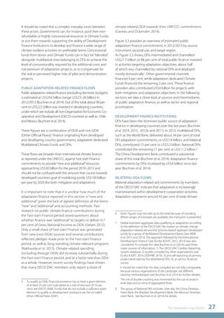 The Adaptation Gap Report 27 
It should be noted that a complex interplay exists between 
these actors. Governments can, for instance, pool their non-refundable 
or highly concessional resources in Climate Funds, 
or put them towards supporting the ability of Development 
Finance Institutions to develop and finance a wide range of 
climate-resilient activities on preferable terms. Concessional 
funds from donor and Climate Funds can in fact be “blended” 
alongside multilateral ones belonging to DFIs to achieve the 
level of concessionality required by the additional costs and 
risk premium of adaptation projects, or to compensate for 
the real or perceived higher risks of pilot and demonstration 
projects. 
PUBLIC ADAPTATION-RELATED FINANCE FLOWS 
Public adaptation-related finance (excluding domestic budgets) 
is estimated at US$24.6 billion (range: US$23–26 billion) in 
2012/2013 (Buchner et al. 2014). Out of this total, about 90 per 
cent or US$22.2 billion was invested in developing countries, 
under which we include all non-Organisation for Economic Co-operation 
and Development (OECD) countries as well as Chile 
and Mexico (Buchner et al. 2014). 
These figures are a combination of ODA and non-ODA 
(Other Official Flows)5 finance originating from developed 
and developing country governments, adaptation dedicated 
Multilateral Climate Funds and DFIs. 
These flows are broader than international climate finance 
as reported under the UNFCCC against Fast-start Finance 
commitments to provide “new and additional” resources 
approaching US$30 billion for the period 2010–2012 and 
should not be confused with the amount that counts towards 
developed countries goal of mobilizing jointly US$100 billion 
per year by 2020 (for both mitigation and adaptation). 
It is important to note that it is unclear how much of the 
adaptation finance reported in this section is “new and 
additional” given the lack of agreed definition of the terms 
“new” and “additional” and accounting methods. Past 
research on public climate finance contributions during 
the Fast-start Finance period raised questions about 
whether finance was “additional” to targets to deliver 0.7 
per cent of Gross National Income as ODA (Oxfam 2012). 
Only a small share of Fast-start Finance was generated 
from new (non-ODA) sources and several contributions 
reflected pledges made prior to the Fast-start Finance 
period, as well as long-standing climate-relevant programs 
(Nakhooda et al. 2013). Climate-related spending 
(including through ODA) did increase substantially during 
the Fast-start Finance period, and at a faster rate than ODA 
as a whole. However, recent survey findings have shown 
that many OECD DAC members only report a share of 
5 To qualify as ODA, financial assistance has to have a grant element 
of at least 25 per cent (calculated at a rate of discount of 10 per 
cent) see (OECD 2008). Funds that do not include a sufficient grant 
element to qualify as development assistance are the so-called 
Other Official Flows (OOF). 
climate-related ODA towards their UNFCCC commitments 
(Gaveau and Ockenden 2014). 
Figure 3.3 provides an overview of estimated public 
adaptation finance commitments in 2012/2013 by source, 
instrument, sectoral use, and target region. 
As Figure 3.3 shows, DFIs intermediated and channelled 
US$21.7 billion or 88 per cent of total public finance invested 
in activities targeting adaptation objectives, about half 
of which was channelled by national DFIs and deployed 
mostly domestically7. Other governmental channels 
financed 9 per cent, while adaptation dedicated Climate 
Funds financed the remaining 2 per cent. These finance 
providers also contributed US$4 billion for projects with 
both mitigation and adaptation objectives. In the following 
sections we take a closer look at sources and intermediaries 
of public adaptation finance, as well as sector and regional 
prioritization. 
DEVELOPMENT FINANCE INSTITUTIONS 
DFIs have been the dominant public source of adaptation 
finance in developing countries over the last years (Buchner 
et al. 2014, 2013, 2012b and 2011). In 2013, multilateral DFIs, 
such as the World Bank, delivered about 34 per cent of total 
DFI adaptation commitments, or US$7.4 billion; and bilateral 
DFIs, contributed 15 per cent or US$3.2 billion. National DFIs 
contributed the remaining 51 per cent or US$11.2 billion.8 
The China Development Bank contributed a substantial 
share of this total (Buchner et al. 2014). Adaptation finance 
commitments by DFIs increased by US$4 billion since last 
year (Buchner et al. 2014). 
BILATERAL ODA FLOWS 
Bilateral adaptation-related aid commitments by members 
of the OECD DAC indicate that adaptation is increasingly 
mainstreamed within development cooperation activities. 
Adaptation represents around 43 per cent of total climate 
6 Note: Figures may not add up to the total because of rounding. 
Where ranges of estimates are available, the mid-point is presented. 
7 Global estimates aggregate data qualifying as adaptation according 
to the definition of the OECD DAC Rio marker on climate change 
adaptation-related aid and the “process-based” approach developed 
jointly by a group of Multilateral Development Banks (see AfDB 
et al. 2012 and 2013). The approach followed by the International 
Development Finance Club (Ecofys & IDFC 2012, 2013) was also 
considered. To compile this data Buchner et al. (2014) used three 
major sources of information: 1) The OECD DAC Creditor Reporting 
System database; 2) studies compiled by other organizations (see 
Ecofys & IDFC 2014; ODI/HBF 2014); 3) and self-reporting of primary 
project-level data by five Multilateral DFIs; 4), an ad-hoc financial 
survey. 
It should be noted that the data compiled are not fully comparable 
because various organizations of the Landscape use different 
tracking methodologies (see Buchner et al. 2014 for further details). 
The risk of double counting was minimized by the use of project-level 
data and scrutiny of aggregated flows. 
8 The group of National DFIs includes, inter alia, the China Develop-ment 
Bank, the Brazilian Development Bank, the Mexican Develop-ment 
Bank . See Buchner et al. (2014) for details. 
 
