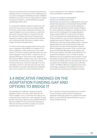 The Adaptation Gap Report 31 
There are no estimates of the current levels of private sector 
adaptation finance as tracking this remains challenging, and 
no common and agreed methodology has been established 
(Stadelmann et al. 2013). There are ongoing efforts to address 
this gap and the OECD is currently developing improved 
methodologies (OECD 2013). 
In a review of the adaptation projects funded by the LDCF 
and the SCCF focusing on private sector, Biagini & Miller 
(2013) find a need to better understand and advance the 
supply of adaptation services and products, as well as the 
demand for enhanced resilience. A key part of this will 
be creating an enabling environment for private sector 
adaptation to support supply and demand side operators, 
which will require public intervention to address various 
market, information and policy failures. 
This means that the role and opportunities for the private 
sector in adaptation will be different to mitigation. This is 
because adaptation is often needed most in non-market 
sectors or is focused on public goods that benefit many. The 
highest adaptation needs are often in markets that are not 
operating effectively or where risks are high. Adaptation is 
often local and diffuse, involving many actors; it also involves 
future benefits. All of these factors reduce the potential 
for direct private sector investment, especially in the most 
vulnerable countries. It is also clear that the private sector 
alone will often not provide a desirable level of adaptation 
due to costs, incentives, the nature of beneficiaries and 
resource requirements. This could lead to maladaptation, 
where vulnerability is merely shifted. 
THE ROLE OF DOMESTIC GOVERNMENT 
BUDGETS IN FUNDING ADAPTATION 
Recipient-focused climate finance mapping efforts such as the 
Climate Public Expenditure and Institutional Reviews (CPEIR) 
suggest that developing countries prioritize adaptation in 
their total budgets allocated to climate change. In Thailand, 
for instance, spending on adaptation is estimated at around 
68 per cent of the total government budget allocated to 
climate initiatives (2009–2011) (Government of Thailand 
2012). The total government budget allocated to climate 
initiatives represents 2.7 per cent of the overall government 
budget (Government of Thailand 2012). In Nepal, annual 
expenditure on all climate change-related activities constitutes 
approximately 2 per cent of Gross Domestic Product and 
around 6 per cent of government expenditure. Domestic 
efforts for adaptation accounted for 76 per cent of the total 
governmental budget allocated to climate initiatives over 
the five years reviewed in the CPEIR study (2007/8-2011/12) 
(Government of Nepal et al. 2011). A number of tracking 
difficulties and issues emerged from these and other country-level 
studies, (including Ampri et al. (2014), and Terpstra et al. 
(2013)) and it should be noted that national level estimates are 
associated with considerable uncertainty due to difficulties 
rooted in the different definitions of adaptation finance and 
inter-linkages of adaptation with development finance or 
environment and natural resource management activities. 
3.4 INDICATIVE FINDINGS ON THE 
ADAPTATION FUNDING GAP AND 
OPTIONS TO BRIDGE IT 
Acknowledging the challenges in directly comparing 
adaptation needs in future years (2020–2050) with the 
finance available in 2013, it is clear from the analysis in this 
chapter that there is likely to be a major adaptation funding 
gap after 2020 unless scaled-up, new and additional finance 
becomes available. The exact scale of the funding gap is 
difficult to estimate and involves complex issues around 
potential needs versus sources of finance. 
Box 3.1 provides an illustrative example of how innovative 
sources of funding could contribute to bridging the 
adaptation funding gap, based on an update of the United 
Nations Secretary General’s high level Advisory Group on 
Climate Change Financing. 
 