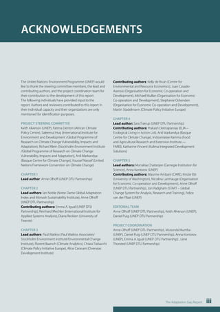 The Adaptation Gap Report iii 
ACKNOWLEDGEMENTS 
The United Nations Environment Programme (UNEP) would 
like to thank the steering committee members, the lead and 
contributing authors, and the project coordination team for 
their contribution to the development of this report. 
The following individuals have provided input to the 
report. Authors and reviewers contributed to this report in 
their individual capacity and their organizations are only 
mentioned for identification purposes. 
PROJECT STEERING COMMITTEE 
Keith Alverson (UNEP), Fatima Denton (African Climate 
Policy Centre), Saleemul Huq (International Institute for 
Environment and Development /Global Programme of 
Research on Climate Change Vulnerability, Impacts and 
Adaptation), Richard Klein (Stockholm Environment Institute 
/Global Programme of Research on Climate Change 
Vulnerability, Impacts and Adaptation), Anil Markandya 
(Basque Centre for Climate Change), Youssef Nassef (United 
Nations Framework Convention on Climate Change) 
CHAPTER 1 
Lead author: Anne Olhoff (UNEP DTU Partnership) 
CHAPTER 2 
Lead authors: Ian Noble (Notre Dame Global Adaptation 
Index and Monash Sustainability Institute), Anne Olhoff 
(UNEP DTU Partnership) 
Contributing authors: Emma A. Igual (UNEP DTU 
Partnership), Reinhard Mechler (International Institute for 
Applied Systems Analysis), Diana Reckien (University of 
Twente) 
CHAPTER 3 
Lead authors: Paul Watkiss (Paul Watkiss Associates/ 
Stockholm Environment Institute/Environmental Change 
Institute), Florent Baarsch (Climate Analytics), Chiara Trabacchi 
(Climate Policy Initiative Europe), Alice Caravani (Overseas 
Development Institute) 
Contributing authors: Kelly de Bruin (Centre for 
Environmental and Resource Economics), Juan Casado- 
Asensio (Organisation for Economic Co-operation and 
Development), Michael Mullan (Organisation for Economic 
Co-operation and Development), Stephanie Ockenden 
(Organisation for Economic Co-operation and Development), 
Martin Stadelmann (Climate Policy Initiative Europe) 
CHAPTER 4 
Lead author: Sara Trærup (UNEP DTU Partnership) 
Contributing authors: Prakash Deenapanray (ELIA – 
Ecological Living in Action Ltd), Anil Markandya (Basque 
Centre for Climate Change), Indoomatee Ramma (Food 
and Agricultural Research and Extension Institute — 
FAREI), Katharine Vincent (Kulima Integrated Development 
Solutions) 
CHAPTER 5 
Lead authors: Monalisa Chatterjee (Carnegie Institution for 
Science), Anna Kontorov (UNEP) 
Contributing authors: Maurine Ambani (CARE), Kristie Ebi 
(University of Washington), Nicolina Lamhauge (Organisation 
for Economic Co-operation and Development), Anne Olhoff 
(UNEP DTU Partnership), Jon Padgham (START – Global 
Change System for Analysis, Research and Training), Felice 
van der Plaat (UNEP) 
EDITORIAL TEAM 
Anne Olhoff (UNEP DTU Partnership), Keith Alverson (UNEP), 
Daniel Puig (UNEP DTU Partnership) 
PROJECT COORDINATION 
Anne Olhoff (UNEP DTU Partnership), Musonda Mumba 
(UNEP), Daniel Puig (UNEP DTU Partnership), Anna Kontorov 
(UNEP), Emma A. Igual (UNEP DTU Partnership) , Lene 
Thorsted (UNEP DTU Partnership) 
 