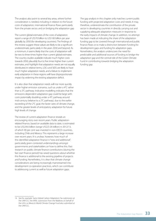 The Adaptation Gap Report 33 
The analysis also point to several key areas, where further 
consideration is needed, including in relation to the future 
costs of adaptation, international finance flows particularly 
from the private sector, and on bridging the adaptation gap 
14 
The current global estimates of the costs of adaptation 
report a range of US$70 billion to US$100 billion per year 
globally by 2050 (for developing countries). The findings of 
this review suggest these values are likely to be a significant 
underestimate, particularly in the years 2030 and beyond. As 
a minimum, it seems likely that the costs of adaptation will 
be two to three times higher than current global estimates. 
The country studies available indicate much higher costs 
towards 2050, plausibly four to five times higher than current 
estimates, and highlight that adaptation needs are not equally 
distributed. In relative terms, LDCs and SIDS are likely to have 
much higher adaptation needs, and a failure to implement 
early adaptation in these regions will have disproportionate 
impact by widening the existing adaptation deficit. 
It is also clear that adaptation needs will rise more quickly 
under higher emission scenarios, such as under a 4°C rather 
than a 2°C pathway. Indicative modelling indicates that the 
emissions-dependent adaptation gap could be large with 
costs potentially doubling under a 4°C pathway around 
mid-century (relative to a 2°C pathway), due to the earlier 
exceeding of the 2°C goal, the faster rates of climate change, 
and the greater levels of anticipatory adaptation for future 
high levels of change. 
The review of current adaptation finance reveals an 
encouraging story over recent years. Public adaptation-related 
finance, based on available data to date, is estimated 
to be US$24.6 billion (range US$23-26 billion) in 2012/13, 
of which 90 per cent was invested in non-OECD countries, 
including Chile and Mexico. This represents a large increase 
over recent years. It is unclear, however, how much of 
this identified adaptation finance is “new and additional”, 
particularly given contested understandings amongst 
governments and stakeholders on how to define this. Past 
research on public climate finance contributions (during the 
fast start finance period) has raised questions about whether 
this finance is additional to the existing pipeline of projects 
and funding. Nonetheless, it is clear that climate change 
considerations are being increasingly mainstreamed into 
development co-operation practices, which can contribute 
to addressing current as well as future adaptation gaps. 
14 See for example: Swiss Global Carbon Adaptation Tax submission at 
the UNFCCC, the IATAL submission from the Maldives on behalf of 
the LDCs or Mexico’s World Climate Change Fund also submitted at 
the UNFCCC. 
The gap analysis in this chapter only matches current public 
funding with projected adaptation costs and needs. It may, 
therefore, underestimate the contribution of the private 
sector in developing countries in directly carrying out and 
supplying adequate adaptation measures in response to 
the early impacts of climate change. In addition, no attempt 
has been made at indicating the share of the adaptation 
funding gap to be covered through international and public 
finance flows or to make a distinction between funding for 
development gaps and funding for adaptation gaps. 
Nonetheless, the analysis underscores the need for 
predictable and additional sources of funding to bridge the 
adaptation gap and the central role of the Green Climate 
Fund in contributing towards bridging the adaptation 
funding gap. 
 