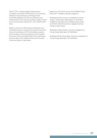 The Adaptation Gap Report 37 
UNFCCC (2011). Subsidiary Body for Implementation, 
Compilation and Synthesis of Fifth National Communications, 
Addendum, Financial Resources, Technology Transfer 
Vulnerability, Adaptation and Other Issues Relating to the 
Implementation of the Convention by Parties included in Annex I 
to the Convention, Bonn, May 20, 2011. FCCC/ SBI/2011/INF.1/ 
Add.2. 
Watkiss, P. and Hunt, A. (2010). Review of Adaptation Costs 
and Benefits Estimates in Europe for the European Environment 
State and Outlook Report 2010. Technical Report prepared 
for the European Environmental Agency for the European 
Environment State and Outlook Report 2010, Copenhagen, 
Denmark. March 2010. Published online by the European 
Environment Agency, Copenhagen. 
Watkiss et al. (2014, forthcoming). The ECONADAPT Project. 
Policy brief 1. Available a: http://econadapt.eu/ 
World Bank (2010a). Economics of adaptation to climate 
change - Synthesis report. Washington, DC: World Bank. 
Available at: http://documents.worldbank.org/curated/ 
en/2010/01/16436675/economics-adaptation-climate-change- 
synthesis-report 
World Bank (2010b). Ethiopia - Economics of adaptation to 
climate change. Washington, DC: World Bank. 
World Bank (2010c). Mozambique - Economics of adaptation to 
climate change. Washington, DC: World Bank. 
 