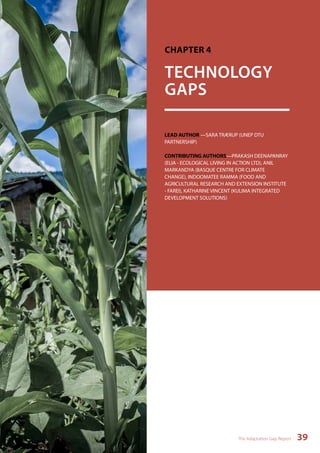 CHAPTER 4 
TECHNOLOGY 
GAPS 
LEAD AUTHOR —SARA TRÆRUP (UNEP DTU 
PARTNERSHIP) 
CONTRIBUTING AUTHORS—PRAKASH DEENAPANRAY 
(ELIA - ECOLOGICAL LIVING IN ACTION LTD), ANIL 
MARKANDYA (BASQUE CENTRE FOR CLIMATE 
CHANGE), INDOOMATEE RAMMA (FOOD AND 
AGRICULTURAL RESEARCH AND EXTENSION INSTITUTE 
- FAREI), KATHARINE VINCENT (KULIMA INTEGRATED 
DEVELOPMENT SOLUTIONS) 
The Adaptation Gap Report 39 
 