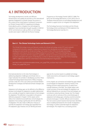 4.1 INTRODUCTION 
Technology development, transfer, and diffusion 
(dissemination and uptake) are priorities on the international 
agenda of adaptation to climate change. Discussions in 
the context of the United Nations Framework Convention 
on Climate Change (UNFCCC) regarding technologies 
historically focused on mitigation but technologies for 
adaptation have recently been brought squarely in (UNFCCC 
2010). Commitments to scale up efforts on technology 
transfer were made in 2008 with the Poznan Strategic 
Box 4.1: The Climate Technology Centre and Network (CTCN) 
The Climate Technology Centre and Network consists of a climate technology centre (CTC) and a network 
composed of institutions capable of responding to requests from developing countries related to the 
development and transfer of climate technology. The mission of the CTCN is to stimulate technology 
cooperation and improve climate technology development and transfer. CTCN assists developing countries in 
a way that is consistent with their respective capabilities, national circumstances and priorities, and undertakes 
its work to strengthen the capacity of developing countries to identify technology needs. The CTCN is hosted by 
UNEP in collaboration with the United Nations Industrial Development Organization. 
(see http://unfccc.int/ttclear/templates/render_cms_page?TEM_ctcn)(see http://unfccc.int/ttclear/templates/ 
render_cms_page?TEM_ctcn) 
40 Chapter 4 | Technology Gaps 
Programme on Technology Transfer (UNFCCC 2008). This 
led to the Technology Mechanism in 2010, which aims to 
"facilitate enhanced action on technology development and 
transfer to support action on mitigation and adaptation”. 
The Technology Executive Committee and the Climate 
Technology Centre and Network (CTCN) implement the 
Technology Mechanism (see Box 4.1). 
International attention to the role of technologies in 
addressing adaptation challenges and climate risks is a 
major motivation for activities in developing countries. These 
include Technology Needs Assessments (TNAs), emerging 
activities under the CTCN, Low Carbon and Climate Resilient 
Development Strategies and National Climate Strategies (see 
Box 4.3). 
Adaptation technology gaps can be defined as the difference 
between technologies for adaptation actually implemented 
and a societally set target for implementation of technologies 
for adaptation. This definition is equivalent to the generic 
definition proposed in Chapter 2 of this report, which 
reflects the multidimensional definition of technologies for 
adaptation that overlaps significantly with the definition 
of adaptation. This also makes it difficult to measure or 
quantify the adaptation technology gap separately from 
the adaptation gap. However, we can identify perceived 
gaps by the countries based on available technology 
needs assessments, and requests to technology support 
mechanisms. 
In this chapter, we summarize and analyse key gaps related 
to technologies for adaptation, drawing mainly on the 
findings of recent needs assessments, as well as from 
scientific literature in the field. The chapter begins with 
a brief summary of how technologies for adaptation are 
defined, followed by an overview of how technologies can 
contribute to reducing climate change risks. The chapter 
continues with an overview of the current landscape of 
adaptation technology gaps, including countries’ priorities 
and perceived gaps in transfer, diffusion and innovation. 
The next sections present barriers that have been identified 
and an enabling framework for the transfer of adaptation 
technology. It outlines potential targets for adaptation 
technologies. The chapter has a concluding section. 
 