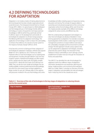Table 4.1: Overview of the role of technologies in the key stages of adaptation in reducing climate 
risk for the coastal sector 
The Adaptation Gap Report 41 
4.2 DEFINING TECHNOLOGIES 
FOR ADAPTATION 
Adaptation is not merely a matter of making adjustments to 
technical equipment but also includes organizational and 
social dimensions. The Intergovernmental Panel on Climate 
Change (IPCC 2000), in its special report on Methodological 
and Technological Issues in Technology Transfer, defines 
technology as “a piece of equipment, technique, practical 
knowledge or skills for performing a particular activity”. 
A UNFCCC report on the development and transfer of 
technologies for adaptation to climate change proposes 
the following definition for adaptation technology: “the 
application of technology in order to reduce the vulnerability, 
or enhance the resilience, of a natural or human system to 
the impacts of climate change” (UNFCCC 2010). 
It has become common to distinguish three categories of 
technologies for adaptation: hardware, software and orgware 
(Boldt et al. 2012, Glatzel et al. 2012, Thorne et al. 2007). 
Hardware refers to “hard” technologies such as capital goods 
and equipment, including drought-tolerant crops and new 
irrigation systems. Hardware technologies are often expert 
driven, capital-intensive, large-scale, and highly complex 
(Sovacool 2011, Morecroft and Cowan 2010, McEvoy et al. 
2006). They can also be more simple technologies that are 
readily available, involving traditional and local knowledge, 
but which for some reason have not been applied by a 
larger number of users yet. Software refers to the capacity 
and processes involved in the use of technology, and covers 
knowledge and skills, including aspects of awareness-raising, 
education and training. The concept of orgware relates to 
ownership and institutional arrangements of the community/ 
organization where the technology will be used. Annex B to 
this chapter provides examples of the different technology 
categories for various sectors, and different key risks. 
With this understanding of adaptation technologies it is 
clear that technologies are already embedded in many 
existing approaches to adaptation. For example, ecosystem-based 
adaptation (EbA) involves a wide range of ecosystem 
management activities to increase resilience and reduce 
the vulnerability of people and the environment to climate 
change. The EbA approach includes various options that 
can be categorized as adaptation technologies, including 
protected area systems design, the restoration of key 
habitats to reduce vulnerability to storm damage, and the 
establishment of water reservoirs through the restoration of 
forests and watersheds. 
The UNFCCC has identified the role of technologies for 
adaptation within four different stages of adaptation: 
information development and awareness, planning and 
design, implementation, and monitoring and evaluation 
(Klein et al. 2006). Table 4.1 provides an overview of the key 
stages in adaptation and exemplifies the role technologies 
have in reducing risks for the coastal zone sector. 
Stage of adaptation Role of technologies, examples from 
the coastal zone sector 
Technologies to collect data, provide information and increase 
awareness for adaptation to climate change 
Mapping and surveying, Satellite remote sensing, Airborne laser 
scanning (lidar), coastal vulnerability index, computerised simulation 
models. 
Planning and design Geographical information systems (GIS) for spatial planning. 
Implementation Dykes, levees, floodwalls, Saltwater-intrusion barriers, Dune restoration 
and creation, Early-warning systems. 
Monitoring and evaluation Basically the same technologies as in the first stage. Effective 
evaluation requires a reliable set of data or indicators, collected at 
regular intervals using an appropriate monitoring system. 
Based on Klein et al. (2006) 
 