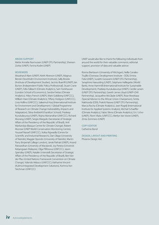 MEDIA SUPPORT 
Mette Annelie Rasmussen (UNEP DTU Partnership), Shereen 
Zorba (UNEP), Fanina Kodre (UNEP) 
REVIEWERS 
Mozaharul Alam (UNEP), Keith Alverson (UNEP), Magnus 
Benzie (Stockholm Environment Institute), Sally Brooks 
(Institute of Development Studies), Jacinto Buenfil (UNEP), Ian 
Burton (Independent Public Policy Professional), Stuart Crane 
(UNEP), Felix Fallasch (Climate Analytics), Sam Fankhauser 
(London School of Economics), Sandra Freitas (Climate 
Analytics), Hilary French (UNEP), Matti Goldberg (UNFCCC), 
William Hare (Climate Analytics), Tiffany Hodgson (UNFCCC), 
Livia Hollins (UNFCCC), Saleemul Huq (International Institute 
for Environment and Development / Global Programme 
of Research on Climate Change Vulnerability, Impacts and 
Adaptation), Silvia Kreibiehl (Frankfurt School), Pradeep 
Kurukulasuriya (UNEP), Rojina Manandhar (UNFCCC), Richard 
Munang (UNEP), Sergio Margulis (Secretariat of Strategic 
Affairs of the Presidency of the Republic of Brazil), Anil 
Markandya (Basque Centre for Climate Change), Robert 
Munroe (UNEP World Conservation Monitoring Centre), 
Youssef Nassef (UNFCCC), Xolisa Ngwadla (Centre for 
Scientific and Industrial Research), Dan Olago (University 
of Nairobi), Maggie Opondo (University of Nairobi), Martin 
Parry (Imperial College London), Janak Pathak (UNEP), Anand 
Patwardhan (University of Maryland), Joy Pereira (Universiti 
Kebangsaan Malaysia), Olga Pilifosova (UNFCCC), Jason 
Spensley (UNEP), Natalie Unterstell (Secretariat of Strategic 
Affairs of the Presidency of the Republic of Brazil), Bert Van 
der Plas (United Nations Framework Convention on Climate 
Change), Yolando Velasco (UNFCCC), Katharine Vincent 
(Kulima Integrated Development Solutions), Korinna Von 
Teichman (UNFCCC) 
iv Acknowlegdements 
UNEP would also like to thank the following individuals from 
around the world for their valuable comments, editorial 
support, provision of data and valuable advice: 
Rosina Bierbaum (University of Michigan), Nella Canales- 
Trujillo (Overseas Development Institute - ODI), Ermira 
Fida (UNEP), Surabhi Goswami (UNEP DTU Partnership), 
Seraphine Haeussling (UNEP), Stéphane Hallegatte (World 
Bank), Anne Hammill (International Institute for Sustainable 
Development), Pradeep Kurukulasuriya (UNEP), Cecilie Larsen 
(UNEP DTU Partnership), Gareth James Lloyd (UNEP–DHI 
Partnership), Jacqueline McGlade (UNEP), Rose Mwebaza 
(Special Advisor to the African Union Chairperson), Smita 
Nakhooda (ODI), Prakriti Naswa (UNEP DTU Partnership), 
Marcia Rocha (Climate Analytics), Joeri Rogelj (International 
Institute for Applied Systems Analysis), Michiel Schaeffer 
(Climate Analytics), Fabio Sferra (Climate Analytics), Eric Usher 
(UNEP), Florin Vladu (UNFCCC), Merlyn Van Voore (UNEP), 
Zinta Zommers (UNEP) 
COPY EDITOR 
Catherine Bond 
DESIGN, LAYOUT AND PRINTING 
Phoenix Design Aid 
 