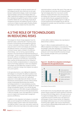 Adaptation technologies can also be viewed in terms of 
technological maturity. Here a distinction can be made 
between traditional technologies, modern technologies, 
high technologies, and future technologies (Klein et al. 
2006). Traditional technologies are technologies that have 
been developed and applied throughout history to adjust 
to weather-related risks. It can be change of agricultural 
management practices, the building of houses on stilts or 
construction of dykes to protect against flooding. Modern 
technologies are those created since the onset of the 
42 Chapter 4 | Technology Gaps 
industrial revolution in the late 18th century. They make use 
of new materials and chemicals, and of improved designs. 
High technologies derive from more recent scientific 
advances, including information and communication 
technology, earth observation systems providing more 
accurate weather forecasts, geographical information 
systems, and genetically modified organisms. Finally, we 
can look towards future technologies that are still to be 
developed, for example crops that need little or no water, or 
a malaria vaccine. 
4.3 THE ROLE OF TECHNOLOGIES 
IN REDUCING RISKS 
Technologies for climate change adaptation have the 
potential to play a substantial role in improving social, 
economic, environmental, and management practices 
in sectors vulnerable to climate change. It is difficult to 
assess the extent to which technologies are transferred 
and diffused, however, in the process of adaptation 
to climate change. Aspects included in the definition 
of technology—such as training, capacity building, 
education, and institutional and organizational aspects of 
technology— further complicate assessing and quantifying 
the transfer, diffusion and deployment of technologies 
and their contribution to risk reduction. Using financial 
flows could be one (limited) proxy for the comparison 
over time. Another complicating factor in computing the 
extent of technology application is that most adaptation 
technologies are essentially either changes to existing 
systems or systematic changes that integrate new aspects 
into current systems. 
In the agricultural sector a core challenge for adaptation 
technologies is to strengthen the ability to produce more 
food using fewer resources under more fragile production 
conditions (Lybbert and Sumner 2012). Agricultural 
production is intrinsically linked with climate in terms of 
temperatures and precipitation, and even without climate 
change increasing agricultural productivity requires 
technological advances. In many developing countries, 
water availability is projected to decline radically with climate 
change and population growth in the next few decades 
(Jiménez Cisneros et al. 2014). With changed rainfall patterns 
and warmer conditions, the future of the agricultural sector 
in Africa, for example, is even more dependent on improved 
access to irrigation and improved water management 
practices and efficiency. 
In addition to other adaptation technologies on sustainable 
water use and management, the efficiency and extension 
of existing irrigation systems needs to be improved where 
cost-effective, while, in many cases, new systems need to be 
installed. In others, land may simply not be arable any longer 
or there will be a need to introduce new crops based on 
altered climate conditions. 
Figure 4.1 reflects simulated yield benefits from using 
different adaptation technologies in crop production. These 
technologies could, either separately or in combination, 
significantly reduce the impact of climate change on crop 
production and increase the benefits of positive changes. 
Box 4.2 provides examples of the use of scientifically 
developed seeds. 
Figure 4.1: Benefits from adaptation technologies 
- examples from the agricultural sector 
6,45 
Source: Based on Porter et al. (2014) 
42,8% 
1 
Cultivar adjustment 
Planting date adjustment 
Planting date & cultivar 
adjustment 
Irrigation optimization 
Fertilizer optimization 
Other 
25 
20 
15 
10 
5 
0 
3,2 
17 
3 
23 
% 
For the water sector, ensuring adequate water supply under 
climate change is projected to require significant investment. 
Yet many of the technology options in the water sector are 
“no regrets” technologies (Elliot et al. 2011) generating net 
social and/or economic benefits even in the absence of 
anthropogenic climate change (see Box 4.4). Adaptation 
technologies addressing issues such as the contamination 
of drinking water supplies, water resource diversification, 
and conservation will generally provide benefits even in the 
absence of climate change. 
 