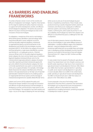 4.5 BARRIERS AND ENABLING 
FRAMEWORKS 
A number of barriers remain in terms of the transfer and 
diffusion of adaptation technologies. Together, these barriers 
set the stage for exploring the policy responses necessary 
to support the further development, transfer, and diffusion 
of technologies for adaptation. The barriers discussed are 
relevant not only to existing technologies but also to the 
innovation of future technologies. 
For adaptation—irrespective of the sector or technology— 
almost all the barriers identified in past technology needs 
assessments fall within certain categories: economic 
and financial; policy, legal and regulatory; institutional 
or organizational capacity; and technical barriers to the 
development and transfer of the technologies countries 
prioritized (UNFCCC 2013b). Within the category of economic 
and financial barriers, a major barrier identified by countries 
was their lack of—or inadequate access to—financial 
resources (90 per cent). For the policy, legal and regulatory 
barrier category, the most common barrier was an insufficient 
legal and regulatory framework (85 per cent). For the 
institutional and organizational barrier category, the barrier 
most often reported was limited institutional capacity (90 
per cent); while for the technical barrier category, the most 
commonly reported barrier was system constraints (68 per 
cent), such as capacity limitation. For example, a Technology 
Needs Assessment for Lebanon identified some of the key 
barriers in the agricultural sector as: the high cost of imported 
patented plant material; the absence of a crediting system; 
an inappropriate land tenure system; and the shortage of 
institutional arrangements for subsidies (MoE/URC/GEF 2012). 
Lybbert and Sumner (2010) analyzed the policy and 
institutional changes needed to encourage the innovation 
and diffusion of agricultural practices and technologies to 
developing countries, and found that a major barrier to the 
use of technologies—for example for new seed varieties and 
crops—occurs at the stage of adopting the new technology 
48 Chapter 4 | Technology Gaps 
where access to and use of new technologies by poor 
farmers is impeded by several factors. These include: static, 
poorly functioning or poorly integrated markets; weak local 
institutions and infrastructure; inadequate or ineffective 
extension systems; and missing credit and insurance 
markets. Confirming this, other studies found that it is not 
the availability of technologies but rather their adoption and 
diffusion at a local level that poses a challenge for their role 
in adaptation. 
Lack of information presents a barrier to the effectiveness 
and use of technologies in cases where different groups of 
stakeholders—involved at different stages of the adaptation 
planned—need technological information, which is 
sometimes itself limited and not accessible. Many technology 
users in developing and least developed countries have few 
resources to set aside for the purchase of new technologies 
(Practical Action 2011, Adger et al. 2007, Smithers and Blay- 
Palmer 2001). 
It is also evident that the growth of funding for agricultural 
research has slowed down over time. Despite numerous cost 
benefit studies reporting on high returns from investment in 
agricultural research and development (Evenson 2002, Alston 
et al. 2000), there has been a general decline in spending 
on public sector research and development in agriculture 
in recent decades (Alston et al. 2009). In the United States, 
public spending on agricultural research and development 
has fallen to 0.8 percent per year in 2007 from about 2.0 
percent in the 1950s (Alston et al. 2009). 
Current proposals in the area of technology needs 
assessments show that there is awareness that stand-alone 
technologies such as physical structures and equipment— 
are seldom sufficient in themselves but need to be 
supported by an enabling framework, something recognized 
in development studies in general. 
 