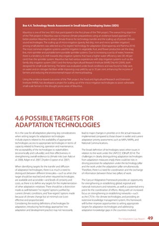 Box 4.4. Technology Needs Assessment in Small Island Developing States (SIDS) 
Mauritius is one of the two SIDS that participated in the first phase of the TNA project. The overarching objective 
of the TNA project in Mauritius was to improve climate preparedness using an evidence-based approach to 
better position Mauritius to attract climate finance for technology transfer and the scaling up of proven climate-sound 
technologies. The scaling up of micro-irrigation (gravity fed drip, mini and micro sprinkler irrigation) 
among small planters was selected as a “no regrets” technology for adaptation (Deenapanray and Ramma 2014). 
The most common irrigation systems used for irrigation in vegetable, fruit, and flower production are the drag 
line, mini-sprinkler and portable/semi-portable sprinkler systems. Due to increasing scarcity of water, however, 
there is a tendency to shift towards drip irrigation systems that have a higher water efficiency rate (30–40 per 
cent) than the sprinkler system. Mauritius has had various experiences with drip irrigation systems such as the 
family drip irrigation system (2001) and the Kenya Agricultural Research Institute (KARI) Drip Kit (2009), both 
designed for small-scale farming. The latter was evaluated under local conditions and was found to help save 
on water and on nitrogen fertiliser while improving crop yield by up to 35 per cent, enhancing the income of 
farmers and reducing the environmental impact of chemical loading. 
Using the evidence-based outcomes of the TNA project, the Food and Agricultural Research and Extension 
Institute (FAREI), has developed a project for scaling up of the micro-irrigation technologies to assist vulnerable 
small-scale farmers in the drought prone areas of Mauritius. 
The Adaptation Gap Report 49 
4.6 POSSIBLE TARGETS FOR 
ADAPTATION TECHNOLOGIES 
As is the case for all adaptation planning, key considerations 
when setting targets for adaptation technologies 
include aspects related to the availability of appropriate 
technologies; access to appropriate technologies in terms of 
capacity related to financing, operation and maintenance; 
the acceptability of the technologies to stakeholders 
(economically and culturally); and their effectiveness in 
strengthening overall resilience to climate risks (van Aalst et 
al. 2008, Adger et al. 2007, Dryden-Crypton et al. 2007) 
When identifying targets for the transfer and diffusion 
of adaptation technologies, there is as much a need to 
distinguish between different timescales—such as when the 
target should be reached and when required technologies 
are available and accessible—and levels of certainty and 
costs, as there is to define any targets for the implementation 
of other adaptation initiatives. There should be a distinction 
made as well between “no regrets” options justified by 
current climatic conditions, and “low-regrets” options made 
because of climate change but at minimal cost (cost-effective 
and proportionate). 
Considering the existing definitions of technologies for 
adaptation, introducing “technology approaches” into 
adaptation and development practice may not necessarily 
lead to major changes in priorities or in the actual measures 
implemented compared to those shown in earlier and current 
adaptation priority assessments such as NAPs, NAPAs, and 
National Communications. 
The broad definition of technologies raises other issues in 
relation to the work under the UNFCCC (Olhoff 2014). The 
challenges in clearly distinguishing adaptation technologies 
from adaptation measures imply there could be risks in 
driving processes for adaptation under the technology pillar 
and the work under the adaptation pillar simultaneously. 
Therefore, there is a need for coordination and the exchange 
of information between these two pillars of work. 
The Cancun Adaptation Framework provides an opportunity 
for strengthening or establishing global, regional and 
national institutions and networks, as well as a potential entry 
point for the coordination of efforts. Along with an increased 
focus on strengthening or establishing networks—such 
as the CTCN—for climate technologies, and providing an 
extensive knowledge management system, this framework 
will further improve opportunities to setting appropriate 
targets for adaptation technologies and addressing 
adaptation knowledge gaps in the countries involved. 
 