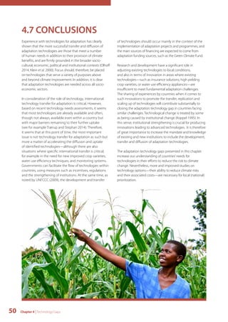 4.7 CONCLUSIONS 
Experience with technologies for adaptation has clearly 
shown that the more successful transfer and diffusion of 
adaptation technologies are those that meet a number 
of human needs in addition to their provision of climate 
benefits, and are firmly grounded in the broader socio-cultural, 
economic, political and institutional contexts (Olhoff 
2014, Klein et al. 2000). Focus should, therefore, be placed 
on technologies that serve a variety of purposes above 
and beyond climate improvement. In addition, it is clear 
that adaptation technologies are needed across all socio-economic 
sectors. 
In consideration of the role of technology, international 
technology transfer for adaptation is critical. However, 
based on recent technology needs assessments, it seems 
that most technologies are already available and often, 
though not always, available even within a country but 
with major barriers remaining to their further uptake 
(see for example Trærup and Stephan 2014). Therefore, 
it seems that at this point of time, the most important 
issue is not technology transfer for adaptation as such but 
more a matter of accelerating the diffusion and uptake 
of identified technologies—although there are also 
situations where specific international transfer is critical, 
for example in the need for new improved crop varieties, 
water use efficiency techniques, and monitoring systems. 
Governments can facilitate the flow of technologies within 
countries, using measures such as incentives, regulations 
and the strengthening of institutions. At the same time, as 
noted by UNFCCC (2009), the development and transfer 
50 Chapter 4 | Technology Gaps 
of technologies should occur mainly in the context of the 
implementation of adaptation projects and programmes, and 
the main sources of financing are expected to come from 
adaptation funding sources, such as the Green Climate Fund. 
Research and development have a significant role in 
adjusting existing technologies to local conditions, 
and also in terms of innovation in areas where existing 
technologies—such as insurance solutions, high yielding 
crop varieties, or water use efficiency appliances—are 
insufficient to meet fundamental adaptation challenges. 
The sharing of experiences by countries when it comes to 
such innovations to promote the transfer, replication and 
scaling up of technologies will contribute substantially to 
closing the adaptation technology gap in countries facing 
similar challenges. Technological change is treated by some 
as being caused by institutional change (Koppel 1995). In 
this sense, institutional strengthening is crucial for producing 
innovations leading to advanced technologies. It is therefore 
of great importance to increase the mandate and knowledge 
of existing and new institutions to include the development, 
transfer and diffusion of adaptation technologies. 
The adaptation technology gaps presented in this chapter 
increase our understanding of countries’ needs for 
technologies in their efforts to reduce the risk to climate 
change. Nevertheless, more and improved studies on 
technology options—their ability to reduce climate risks 
and their associated costs—are necessary for local (national) 
prioritization. 
 