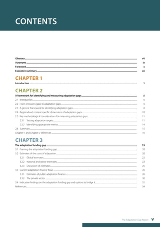 The Adaptation Gap Report v 
CONTENTS 
Glossary........................................................................................................................................................................................... vii 
Acronyms........................................................................................................................................................................................ ix 
Foreword......................................................................................................................................................................................... x 
Executive summary....................................................................................................................................................................... xii 
CHAPTER 1 
Introduction................................................................................................................................................................................... 1 
CHAPTER 2 
A framework for identifying and measuring adaptation gaps............................................................................................. 5 
2.1 Introduction........................................................................................................................................................................................................................................... 6 
2.2 From emissions gaps to adaptation gaps............................................................................................................................................................................ 6 
2.3 A generic framework for identifying adaptation gaps................................................................................................................................................ 8 
2.4 Regional and context specific dimensions of adaptation gaps............................................................................................................................. 10 
2.5 Key methodological considerations for measuring adaptation gaps................................................................................................................ 11 
2.5.1 Setting adaptation targets............................................................................................................................................................................................. 11 
2.5.2 Identifying appropriate metrics.................................................................................................................................................................................. 14 
2.6 Summary.................................................................................................................................................................................................................................................. 15 
Chapter 1 and Chapter 2 references................................................................................................................................................................................................. 16 
CHAPTER 3 
The adaptation funding gap....................................................................................................................................................... 19 
3.1 Framing the adaptation funding gap..................................................................................................................................................................................... 20 
3.2 Estimates of the costs of adaptation....................................................................................................................................................................................... 20 
3.2.1 Global estimates................................................................................................................................................................................................................... 22 
3.2.2 National and sector estimates..................................................................................................................................................................................... 23 
3.2.3 Discussion of estimates................................................................................................................................................................................................... 25 
3.3 Current adaptation finance flows ............................................................................................................................................................................................ 26 
3.3.1 Estimates of public adaptation finance................................................................................................................................................................. 26 
3.3.2 The private sector ............................................................................................................................................................................................................... 30 
3.4 Indicative findings on the adaptation funding gap and options to bridge it............................................................................................... 31 
References.......................................................................................................................................................................................................................................................... 34 
 