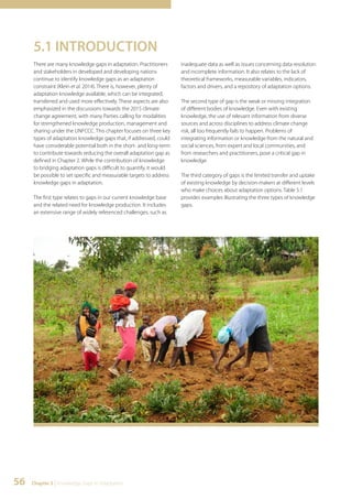 5.1 INTRODUCTION 
There are many knowledge gaps in adaptation. Practitioners 
and stakeholders in developed and developing nations 
continue to identify knowledge gaps as an adaptation 
constraint (Klein et al. 2014). There is, however, plenty of 
adaptation knowledge available, which can be integrated, 
transferred and used more effectively. These aspects are also 
emphasized in the discussions towards the 2015 climate 
change agreement, with many Parties calling for modalities 
for strengthened knowledge production, management and 
sharing under the UNFCCC. This chapter focuses on three key 
types of adaptation knowledge gaps that, if addressed, could 
have considerable potential both in the short- and long-term 
to contribute towards reducing the overall adaptation gap as 
defined in Chapter 2. While the contribution of knowledge 
to bridging adaptation gaps is difficult to quantify, it would 
be possible to set specific and measurable targets to address 
knowledge gaps in adaptation. 
The first type relates to gaps in our current knowledge base 
and the related need for knowledge production. It includes 
an extensive range of widely referenced challenges, such as 
56 Chapter 5 | Knowledge Gaps in Adaptation 
inadequate data as well as issues concerning data resolution 
and incomplete information. It also relates to the lack of 
theoretical frameworks, measurable variables, indicators, 
factors and drivers, and a repository of adaptation options. 
The second type of gap is the weak or missing integration 
of different bodies of knowledge. Even with existing 
knowledge, the use of relevant information from diverse 
sources and across disciplines to address climate change 
risk, all too frequently fails to happen. Problems of 
integrating information or knowledge from the natural and 
social sciences, from expert and local communities, and 
from researchers and practitioners, pose a critical gap in 
knowledge. 
The third category of gaps is the limited transfer and uptake 
of existing knowledge by decision-makers at different levels 
who make choices about adaptation options. Table 5.1 
provides examples illustrating the three types of knowledge 
gaps. 
 