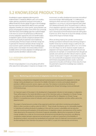 5.2 KNOWLEDGE PRODUCTION 
Knowledge to support adaptation planning and its 
implementation is needed by different users, such as policy-makers, 
planners, practitioners and local communities, at 
different levels from local to global. The gaps in the knowledge 
base that need to be addressed for effective and sustainable 
adaptation, therefore, are context specific, varying between user 
groups and geographic locations. Some of the most commonly 
cited information and knowledge gaps that could be bridged 
in the short run concern the performance or effectiveness 
of various adaptation approaches and cost–benefit analysis 
of adaptation options and the comparisons between them. 
Another area of significant potential is that of addressing 
uncertainty about the future impacts of climate change and 
in particular the interactions between climate change and 
socio-economic systems and trends. These knowledge gaps 
are discussed in more detail in the sections below. Annex C 
(available online) summarizes adaptation knowledge gaps and 
research priorities identified in selected studies. 
5.2.1 ASSESSING ADAPTATION 
APPROACHES 
Climate change adaptation is occurring along with all the 
other adjustments taking place in response to changes in the 
58 Chapter 5 | Knowledge Gaps in Adaptation 
environment, as well as development processes and political 
and social changes. Methodologically, it is challenging to 
distinguish where and how much climate change related 
adaptation is occurring on a local and regional scale (Lobell 
2014, Merilä and Hendry 2014). The performance or efficacy 
of any adaptation approach or technique is difficult to assess 
because of the confounding effects of other development, 
socio-cultural and environmental processes also taking place 
(Cramer et al. 2014). These are on top of the already uncertain 
nature of the impact of climate change. 
Efforts are being made by the scientific community to 
develop quantitative methods for documenting changes in 
baseline trends due to climate change, as well as the cost 
and scope of adaptation options (Challinor et al. 2014, Porter 
et al. 2014, Rojas et al. 2013). However, broader studies on 
adaptation techniques adopted to deal with reduced crop 
production, for example, or increased losses from drought are 
sporadic and scattered, and often relevant only for a specific 
context. As discussed in Chapter 3, the evidence base around 
the costs and benefits of adaptation remains fragmented, 
with limited comparability between studies. Systematic 
assessments of studies and findings in these areas thus have 
the potential to expand the knowledge base needed to 
support decisions. 
Box 5.1: Monitoring and evaluation of adaptation to climate change in Colombia 
In Colombia, a comprehensive integrated national monitoring system and protocol for adaptation to climate 
change is being developed as an instrument for reliable information to monitor and evaluate adaptation 
activities in different economic sectors, regions, and cities. The initiative is to be led by the Ministry of 
Environment, with technical and financial support provided by the Climate Technology Centre and Network 
(CTCN forthcoming). 
An important aspect of the project is the development of appropriate indicators to track progress on adaptation. 
These will be based on the needs identified as a part of the Colombian policy on Adaptation to Climate Change, 
as well as on actions identified for monitoring within the National Plan for Adaptation to Climate Change 
(PNACC). A comprehensive review of indicators used in past and current adaptation activities will be used as the 
departure point. 
The project is framed around a number of key expected results that could inform monitoring and evaluation 
efforts in other countries, as well as under the UNFCCC. These include: the drawing up of a vulnerability baseline 
in Colombia and verifying the level of compliance in line with the country’s vulnerability and risk reduction 
goals; the monitoring and evaluation of the performance of adaptation projects, and assessment of the need to 
make adjustments; the assessment of the level of regional vulnerability, allowing the incorporation of climate 
change variables into a wide set of environmental, territorial and sectoral planning instruments, and allowing 
comparative analysis between regional and sectoral projects, as well as an assessment of the feasibility of 
development projects; and producing standardized and systematic inputs for National Communications and for 
the Biennial Reports that Colombia must present to the UNFCCC as part of its international commitments. 
 
