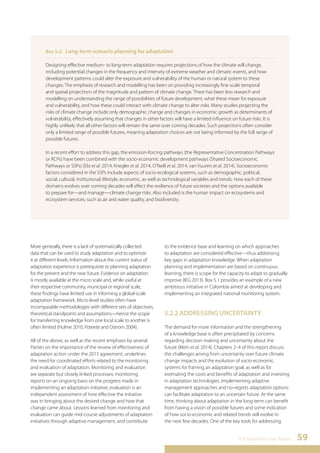 Designing effective medium- to long-term adaptation requires projections of how the climate will change, 
including potential changes in the frequency and intensity of extreme weather and climatic events, and how 
development patterns could alter the exposure and vulnerability of the human or natural system to these 
changes. The emphasis of research and modelling has been on providing increasingly fine-scale temporal 
and spatial projections of the magnitude and pattern of climate change. There has been less research and 
modelling on understanding the range of possibilities of future development, what these mean for exposure 
and vulnerability, and how these could interact with climate change to alter risks. Many studies projecting the 
risks of climate change include only demographic change and changes in economic growth as determinants of 
vulnerability, effectively assuming that changes in other factors will have a limited influence on future risks. It is 
highly unlikely that all other factors will remain the same over coming decades. Such projections often consider 
only a limited range of possible futures, meaning adaptation choices are not being informed by the full range of 
possible futures. 
In a recent effort to address this gap, the emission-forcing pathways (the Representative Concentration Pathways 
or RCPs) have been combined with the socio-economic development pathways (Shared Socioeconomic 
Pathways or SSPs) (Ebi et al. 2014, Kriegler et al. 2014, O’Neill et al. 2014, van Vuuren et al. 2014). Socioeconomic 
factors considered in the SSPs include aspects of socio-ecological systems, such as demographic, political, 
social, cultural, institutional, lifestyle, economic, as well as technological variables and trends. How each of these 
domains evolves over coming decades will affect the resilience of future societies and the options available 
to prepare for—and manage—climate change risks. Also included is the human impact on ecosystems and 
ecosystem services, such as air and water quality, and biodiversity. 
The Adaptation Gap Report 59 
Box 5.2: Long-term scenario planning for adaptation 
More generally, there is a lack of systematically collected 
data that can be used to study adaptation and to optimize 
it at different levels. Information about the current status of 
adaptation experience is prerequisite to planning adaptation 
for the present and the near future. Evidence on adaptation 
is mostly available at the micro scale and, while useful at 
their respective community, municipal or regional scale, 
these findings have limited use in informing a global-scale 
adaptation framework. Micro-level studies often have 
incomparable methodologies with different sets of objectives, 
theoretical standpoints and assumptions—hence the scope 
for transferring knowledge from one local scale to another is 
often limited (Hulme 2010, Poteete and Ostrom 2004). 
All of the above, as well as the recent emphasis by several 
Parties on the importance of the review of effectiveness of 
adaptation action under the 2015 agreement, underlines 
the need for coordinated efforts related to the monitoring 
and evaluation of adaptation. Monitoring and evaluation 
are separate but closely linked processes: monitoring 
reports on an ongoing basis on the progress made in 
implementing an adaptation initiative; evaluation is an 
independent assessment of how effective the initiative 
was in bringing about the desired change and how that 
change came about. Lessons learned from monitoring and 
evaluation can guide mid-course adjustments of adaptation 
initiatives through adaptive management, and contribute 
to the evidence base and learning on which approaches 
to adaptation are considered effective—thus addressing 
key gaps in adaptation knowledge. When adaptation 
planning and implementation are based on continuous 
learning, there is scope for the capacity to adapt to gradually 
improve (IEG 2013). Box 5.1 provides an example of a new 
ambitious initiative in Colombia aimed at developing and 
implementing an integrated national monitoring system. 
5.2.2 ADDRESSING UNCERTAINTY 
The demand for more information and the strengthening 
of a knowledge base is often precipitated by concerns 
regarding decision making and uncertainty about the 
future (Klein et al. 2014). Chapters 2–4 of this report discuss 
the challenges arising from uncertainty over future climate 
change impacts and the evolution of socio-economic 
systems for framing an adaptation goal, as well as for 
estimating the costs and benefits of adaptation and investing 
in adaptation technologies. Implementing adaptive 
management approaches and no-regrets adaptation options 
can facilitate adaptation to an uncertain future. At the same 
time, thinking about adaptation in the long-term can benefit 
from having a vision of possible futures and some indication 
of how socio-economic and related trends will evolve in 
the next few decades. One of the key tools for addressing 
 