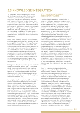 The Adaptation Gap Report 61 
5.3 KNOWLEDGE INTEGRATION 
The challenge of climate change is multifaceted and 
has non-linear impacts in all realms of environment 
and society. Understanding the problem itself, its 
meteorological and ecological implications, and how 
these changes are interacting with and affecting socio-economic 
systems and more broadly human welfare, is an 
enormous challenge. Researchers, practitioners and local 
communities are observing and addressing these impacts. 
Though the underlying philosophies, methodologies, 
perspectives, objectives, and audiences are different, 
the findings are all critical parts of the jigsaw puzzle. It is 
important to explore ways to align and integrate these 
different bodies of information to design successful plans 
for adaptation. 
Primary gaps in knowledge integration involve connecting 
environmental and human dimensions, bridging scales and 
producing policy-relevant data and knowledge. The study 
of socio-ecological systems that have measureable and 
non-measurable components is particularly challenging. The 
social science disciplines employ a mixture of quantitative 
and qualitative techniques and critical approaches to 
produce socially relevant knowledge on society and its 
interaction with the environment. The approach towards 
building this knowledge emphasizes spatial and cultural 
diversity and, in many cases, is considerably different from 
the standardized statistical tools supporting large-scale 
comparisons traditionally employed in the physical and 
natural sciences. 
Bridging across different communities of practice can also be 
challenging. For example, although there is a considerable 
overlap between the work of climate change adaptation 
and disaster risk reduction communities, there are spatial, 
temporal and functional scale mismatches, inconsistent 
definitions of terms and concepts, and weak links between 
data and the knowledge these communities have produced 
(Birkmann and Teichman 2010). 
Borrowing theoretical perspectives from different disciplines 
to unpack some of the challenges of climate change has 
become common. The role of governance systems that 
operate on collective action issues on many levels from 
small to large has been explored to understand complex 
issues surrounding the global governance of climate change, 
ocean acidification and the loss of marine biodiversity. 
Some mechanisms used by public governance systems on 
different scales—such as information sharing for coordinated 
action and conflict resolution—are found to operate at an 
international level through the interplay between individuals, 
international organizations, and their collaboration patterns 
(Galaz et al. 2012). Studying, supporting, and learning from 
collective action undertaken by multiple units to address 
climate change risk on many levels have been suggested, in 
addition to the global efforts (Ostrom 2010). 
5.3.1 CONNECTING DIFFERENT 
BODIES OF KNOWLEDGE 
Connecting the work of academics and practitioners, as 
well as the knowledge of local communities, poses specific 
challenges. The audiences and discourse of these communities 
are often different: the study of consultation processes 
in urban areas, such as Lima in Peru, shows that even in a 
participatory set-up, skewed results that reflect the interests/ 
voices of dominant stakeholders can emerge (Miranda Sara 
and Baud 2014). At the same time, an examination of the 
implications of plausible climate change scenarios for water 
governance in the same urban areas showed that, with 
political will, knowledge can travel easily in hybrid networks 
connecting different researchers, practitioners and institutional 
communities and other stakeholders (Miranda Sara and Baud 
2014). Different methods of data collection and framing or 
conveying knowledge about the interaction between society 
and environment can, however, result in limited agreement 
in the knowledge produced (Williams and Hardison 2013, 
Gearhead et al. 2010). Observations made by local indigenous 
experts and wind-pattern readings from local stations in Clyde 
River, Nunavut, showed inconsistency because the areas 
covered by the two sources were usually different. The method 
and parameters of measuring wind patterns change over time 
(for the Inuit’s observations, for example) and are therefore not 
comparable over time. The Inuit observations are not limited 
to wind speeds but also cover the implications of these speeds 
on safety and travel, whereas research station data does not 
cover the impact of wind speed on any other factor (Gearhead 
et al. 2010). 
One of the major issues in adaptation knowledge 
integration has been the development of comprehensive 
methodologies for addressing climate risks, aligning 
philosophies to integrate knowledge from positivist and 
interpretive research paradigms, as well as scientific, 
traditional and practitioner communities (Moss et al. 2001). 
Box 5.4 describes one approach for integrating scientific 
and traditional knowledge in adaptation planning. On a 
larger scale, adopting comparable methods to measure 
vulnerability, develop indicators and establish widespread 
monitoring systems have been suggested by some (UNEP 
2013). Others have suggested linking top-down and bottom-up 
approaches for vulnerability assessments (Mastrandrea 
et al. 2010). Broader discussion on integrating adaptation 
knowledge from different bodies of work with the adaptation 
literature has suggested new coupled knowledge theories 
and descriptions of knowledge; the imperative for better 
understanding the process of public policy making before 
setting research agendas; the need for transformation and 
open knowledge systems that allow societal agenda setting; 
collective problem framing; and the integration of multiple 
perspectives and sources of knowledge (Pahl-Wostl et al. 
2013, Tabara and Chabay 2013, Franca Doria et al. 2009). 
 