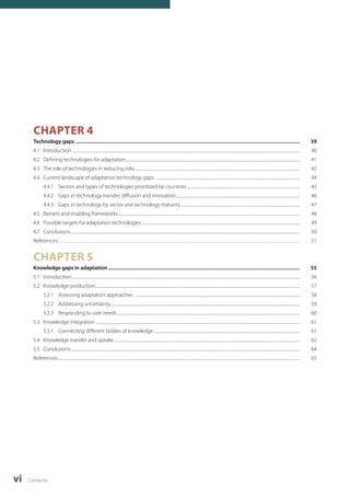 CHAPTER 4 
Technology gaps ........................................................................................................................................................................... 39 
4.1 Introduction .......................................................................................................................................................................................................................................... 40 
4.2 Defining technologies for adaptation.................................................................................................................................................................................... 41 
4.3 The role of technologies in reducing risks........................................................................................................................................................................... 42 
4.4 Current landscape of adaptation technology gaps ..................................................................................................................................................... 44 
4.4.1 Sectors and types of technologies prioritized by countries..................................................................................................................... 45 
4.4.2 Gaps in technology transfer, diffusion and innovation................................................................................................................................ 46 
4.4.3 Gaps in technology by sector and technology maturity............................................................................................................................ 47 
4.5 Barriers and enabling frameworks............................................................................................................................................................................................ 48 
4.6 Possible targets for adaptation technologies.................................................................................................................................................................... 49 
4.7 Conclusions............................................................................................................................................................................................................................................ 50 
References.......................................................................................................................................................................................................................................................... 51 
CHAPTER 5 
Knowledge gaps in adaptation .................................................................................................................................................. 55 
5.1 Introduction........................................................................................................................................................................................................................................... 56 
5.2 Knowledge production................................................................................................................................................................................................................... 57 
5.2.1 Assessing adaptation approaches .......................................................................................................................................................................... 58 
5.2.2 Addressing uncertainty................................................................................................................................................................................................... 59 
5.2.3 Responding to user needs............................................................................................................................................................................................. 60 
5.3 Knowledge integration .................................................................................................................................................................................................................. 61 
5.3.1 Connecting different bodies of knowledge....................................................................................................................................................... 61 
5.4 Knowledge transfer and uptake................................................................................................................................................................................................ 62 
5.5 Conclusions............................................................................................................................................................................................................................................ 64 
References.......................................................................................................................................................................................................................................................... 65 
vi Contents 
 