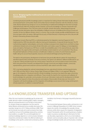 Box 5.4: Bringing together traditional local and scientific knowledge for participatory 
scenario planning 
Combining local and scientific knowledge systems is important for making climate information locally relevant 
and empowering for communities. Rural communities have an intimate interaction with the climate on a local 
scale, directly experiencing change as it occurs and drawing on traditional knowledge for short-term to longer 
seasonal forecasts. With the changing climate, however, community knowledge on climate is faced with new 
challenges and limitations. This is the entry point of scientific climate information. Meteorological seasonal 
forecasts provide information about the probability of different amounts of rainfall and the timing of onset and 
cessation of rains for different climatic zones in a country. They can also include possible rainfall distribution over 
time and space within the season. Although the accuracy of these forecasts is improving over time, they are still 
limited in forecasting climate at local scales. 
Participatory Scenario Planning (PSP) is a method pioneered by the Adaptation Learning Programme (ALP), 
implemented by CARE International for collective sharing and interpretation of seasonal climate forecasts. The PSP 
method brings together meteorologists, community members, local government departments and NGOs to share, 
understand, interpret and communicate climate information, and creates a space for dialogue on local adaptation 
issues and options. Participants at a PSP forum consider the probabilities given in the seasonal forecast, assess their 
likely hazards, risks, opportunities and impacts, and develop scenarios based on such an assessment. They discuss 
the potential implications of these scenarios on livelihoods in relation to a review of current food security and 
health, taking into account local capacities, resources and institutional linkages (among other factors). 
This leads to the participatory development of advisories that give locally relevant options for responding to 
identified opportunities and levels of risk and uncertainty. The options are tailored to different livelihoods for use 
in decision making and planning for the coming season. Advisories are communicated to local communities, 
NGOs and government ministries, and departments through community and religious leaders, community 
representatives, government extension services, local NGOs, radio stations and other media. 
PSP is now being adopted by national meteorological services, agricultural ministries, and local governments, 
with CARE and other NGOs in Kenya, Ghana, Niger, Ethiopia and Malawi. While it is one approach filling the 
gap on the integration of local and scientific climate knowledge, the process has raised other gaps concerning 
knowledge production, integration and diffusion. These include the need for the inventories and validation of 
local knowledge; the systematic communication of end-user information needs and the development of climate 
products that respond to these; the production and analysis of downscaled climate data over time and its 
integration with local knowledge; and the integration of knowledge sources around short-range and long-term 
climate projections, in addition to seasonal forecasts. 
5.4 KNOWLEDGE TRANSFER AND UPTAKE 
Often the most important knowledge gap for private and 
public decision-makers (including policy makers, managers, 
planners and practitioners) is not the lack of information 
on climate change and adaptation, but the need for 
better-filtered, synthesized and accessible information (for 
example, Hanger et al. 2013, Tribbia and Moser 2008). There 
are functional, structural, and social constraints that make 
a significant amount of knowledge produced by scientists 
inaccessible or unusable. The successful application of 
existing knowledge depends on communication between 
researchers and decision-makers, the effective tailoring of 
knowledge to the specific context and constituency, and its 
62 Chapter 5 | Knowledge Gaps in Adaptation 
translation into formats or languages required by decision-makers. 
The missing links between theory, policy, and practice is not 
a recent challenge (Patwardhan et al. 2009). Some contexts 
require the transfer of knowledge (for example, climate 
services), while others require the integration of adaptation 
research frameworks within the working domains of policy-makers 
to produce socially relevant information for their 
use. Boundary organizations, which act as intermediaries 
between science and policy, play an important role in climate 
change knowledge transfer and communication, including 
 