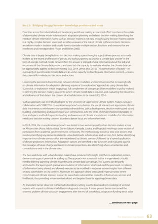 The Adaptation Gap Report 63 
Box 5.5: Bridging the gap between knowledge producers and users 
Countries across the industrialized and developing worlds are making a concerted effort to enhance the uptake 
of downscaled climate model information in adaptation planning and related decision making. Identifying the 
needs of climate information “users” such as decision-makers is not easy, though. Many decision-makers operate 
in a highly complex decision space and are often unaware of the role of climate in these contexts. Decisions 
are seldom made in isolation and usually have to consider multiple sectors, locations and stressors that are 
interlinked and interdependent (Vogel and O’Brien 2006). 
Climate data is largely being fed into this decision making space through a supply driven process, as is made 
evident by the recent proliferation of portals and tools purporting to provide a climate data “answer” in the 
form of a single method, model or tool. Often this answer is stripped of vital information about the skill and 
robustness of the climate data product, and users lack the capacity to evaluate whether the climate data can 
be appropriately applied to decision making (UCL 2014, Lemos et al. 2012). This combination of factors—an 
oversupply of questionable climate data and an under-capacity to disambiguate information content—creates 
the potential for maladapted decisions and actions. 
Lessening the persistent discontinuities between climate modellers and constituencies that increasingly rely 
on climate information for adaptation planning requires a “co-exploration” approach to using climate data. 
Successful co-exploration entails engaging a full complement of user groups (from modellers to policy-makers) 
in defining the decision making space into which climate model data is required, and evaluating the robustness 
and relevance of that data in the context of actual decisions to be made (UCL 2014). 
Such an approach was recently developed by the University of Cape Town’s Climate System Analysis Group, in 
collaboration with START. This co-exploration approach emphasizes: the use of relevant and appropriate climate 
data that intersects with key end-use contexts (vulnerabilities, policy development, decision making and so on); 
building understanding and awareness of user communities as to the limits of climate model predictability in 
time and space; and building understanding and awareness of climate scientists and modellers for information 
needs and decision making contexts in order to better focus and inform their work. 
In 2013–2014, the co-exploration approach was tested in two workshops with urban decision-makers across 
six African cities (Accra, Addis Ababa, Dar-es-Salaam, Kampala, Lusaka, and Maputo) involving a cross-section of 
participants from academia, government and civil society. The methodology features a step wise process that 
involves identifying key elements related to urban livelihoods, infrastructure and services, first, before identifying 
important non-climate stressors that are exacerbated by climatic stressors, followed by a layered application 
of climate projections information. Adaptation options are identified at key junctures and evaluated against 
the messages of future change contained in climate projections, also identifying where uncertainties and 
contradictions exist in the climate data. 
The two workshops with urban decision-makers have produced rich insight into the co-exploration process, 
demonstrating good potential for scaling up. The approach was successful in that it engendered critically 
needed learning spanning climate modellers and climate data user groups. This success can be partly 
attributed to the layering and gradual accumulation of information, which reduced the perceived complexity 
of information being shared, and allowed exercises to be modified in response to new insights from different 
sectors, stakeholders or city contexts. Moreover, this approach clearly articulated important areas where 
non-climate and climate stressors interact to exacerbate vulnerabilities related to infrastructure, services and 
livelihoods, thus providing a more contextualized and targeted basis for applying climate data. 
An important barrier observed in this multi-disciplinary setting was the low baseline knowledge of sectoral 
experts with respect to climate model terminology and concepts. A more generic barrier concerned the 
systemic problem of how to sustain engagement after the end of a workshop. Adaptation funding tends to be 
.... continues on next page 
 