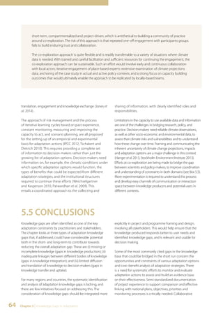 short-term, compartmentalized and project-driven, which is antithetical to building a community of practice 
around co-exploration. The risk of this approach is that repeated one-off engagement with participants groups 
fails to build enduring trust and collaboration. 
The co-exploration approach is quite flexible and is readily transferrable to a variety of situations where climate 
data is needed. With trained and careful facilitation and sufficient resources for continuing the engagement, the 
co-exploration approach can be sustainable. Such an effort would involve early and continuous collaboration 
with local actors; iterative engagement of place-based experts: extensive examination of climate projections 
data; anchoring of the case study in actual and active policy contexts; and a strong focus on capacity building 
outcomes that would ultimately enable the approach to be replicated by locally-based teams. 
translation, engagement and knowledge exchange (Jones et 
al. 2014). 
The approach of risk management and the process 
of iterative learning cycles based on past experience, 
constant monitoring, measuring and improving the 
capacity to act, and scenario planning, are all proposed 
for the setting-up of an empirical and experimental 
basis for adaptation actions (IPCC 2012, Tschakert and 
Dietrich 2010). This requires providing a complete set 
of information to decision-makers rather than just the 
growing list of adaptation options. Decision-makers need 
information on, for example, the climatic conditions under 
which specific adaptation options would function, the 
types of benefits that could be expected from different 
adaptation strategies, and the institutional structures 
required to continue these efforts (Weichselgartner 
and Kasperson 2010, Patwardhan et al. 2009). This 
entails a coordinated approach to the collecting and 
64 Chapter 5 | Knowledge Gaps in Adaptation 
sharing of information, with clearly identified roles and 
responsibilities. 
Limitations in the capacity to use available data and information 
are one of the challenges in bridging research, policy, and 
practice. Decision-makers need reliable climate observations, 
as well as other socio-economic and environmental data, to 
assess their climate risks and vulnerabilities and to understand 
how these change over time. Framing and communicating the 
inherent uncertainty of climate change projections, impacts 
and adaptation options are a major challenge in this context 
(Hanger et al. 2013, Stockholm Environment Institute 2013). 
Efforts at co-exploration are being made to bridge the gap 
between scientists and policy-makers, to improve coordination 
and understanding of constraints in both domains (see Box 5.5). 
More experimentation is required to understand this process 
and develop easy channels of communication or interaction 
space between knowledge producers and potential users in 
different contexts. 
5.5 CONCLUSIONS 
Knowledge gaps are often identified as one of the key 
adaptation constraints by practitioners and stakeholders. 
The chapter looks at three types of adaptation knowledge 
gaps that, if addressed, could have considerable potential 
both in the short- and long-term to contribute towards 
reducing the overall adaptation gap. These are (i) missing or 
incomplete knowledge (gaps in knowledge production); (ii) 
inadequate linkages between different bodies of knowledge 
(gaps in knowledge integration); and (iii) limited diffusion 
and translation of knowledge to decision-makers (gaps in 
knowledge transfer and uptake). 
For many regions and countries, the systematic identification 
and analysis of adaptation knowledge gaps is lacking, and 
there are few initiatives focused on addressing this. The 
consideration of knowledge gaps should be integrated more 
explicitly in project and programme framing and design, 
involving all stakeholders. This would help ensure that the 
knowledge produced responds better to user needs and 
identified knowledge gaps, and is relevant and usable for 
decision making. 
Some of the most commonly cited gaps in the knowledge 
base that could be bridged in the short run concern the 
opportunities and constraints of various adaptation options 
and cost–benefit analysis of adaptation strategies. There 
is a need for systematic efforts to monitor and evaluate 
adaptation actions to assess and build an evidence base 
on their effectiveness. Semi-standardized documentation 
of project experience to support comparison and effective 
linking with national plans, objectives, priorities and 
monitoring processes is critically needed. Collaborative 
 
