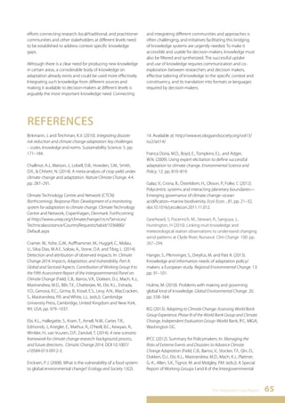 The Adaptation Gap Report 65 
efforts connecting research, local/traditional, and practitioner 
communities and other stakeholders at different levels need 
to be established to address context specific knowledge 
gaps. 
Although there is a clear need for producing new knowledge 
in certain areas, a considerable body of knowledge on 
adaptation already exists and could be used more effectively. 
Integrating such knowledge from different sources and 
making it available to decision-makers at different levels is 
arguably the most important knowledge need. Connecting 
and integrating different communities and approaches is 
often challenging, and initiatives facilitating this bridging 
of knowledge systems are urgently needed. To make it 
accessible and usable for decision-makers, knowledge must 
also be filtered and synthesized. The successful uptake 
and use of knowledge requires communication and co-exploration 
between researchers and decision makers, 
effective tailoring of knowledge to the specific context and 
constituency, and its translation into formats or languages 
required by decision-makers. 
REFERENCES 
Birkmann, J. and Teichman, K.V. (2010). Integrating disaster 
risk reduction and climate change adaptation: key challenges 
– scales, knowledge and norms. Sustainability Science. 5. pp. 
171–184. 
Challinor, A.J., Watson, J., Lobell, D.B., Howden, S.M., Smith, 
D.R., & Chhetri, N. (2014). A meta-analysis of crop yield under 
climate change and adaptation. Nature Climate Change. 4.4. 
pp. 287–291. 
Climate Technology Centre and Network (CTCN) 
(forthcoming). Response Plan: Development of a monitoring 
system for adaptation to climate change. Climate Technology 
Centre and Network, Copenhagen, Denmark. Forthcoming 
at http://www.unep.org/climatechange/ctcn/Services/ 
Technicalassistance/CountryRequests/tabid/1036880/ 
Default.aspx 
Cramer, W., Yohe, G.W., Auffhammer, M., Huggel, C., Molau, 
U., Silva Dias, M.A.F., Solow, A., Stone, D.A. and Tibig, L. (2014). 
Detection and attribution of observed impacts. In: Climate 
Change 2014: Impacts, Adaptation, and Vulnerability. Part A: 
Global and Sectoral Aspects. Contribution of Working Group II to 
the Fifth Assessment Report of the Intergovernmental Panel on 
Climate Change (Field, C.B., Barros, V.R., Dokken, D.J., Mach, K.J., 
Mastrandrea, M.D., Bilir, T.E., Chatterjee, M., Ebi, K.L., Estrada, 
Y.O., Genova, R.C., Girma, B., Kissel, E.S., Levy, A.N., MacCracken, 
S., Mastrandrea, P.R. and White, L.L. (eds.)). Cambridge 
University Press, Cambridge, United Kingdom and New York, 
NY, USA, pp. 979–1037. 
Ebi, K.L., Hallegatte, S., Kram, T., Arnell, N.W., Carter, T.R., 
Edmonds, J., Kriegler, E., Mathur, R., O’Neill, B.C., Kewyan, R., 
Winkler, H., van Vuuren, D.P., Zwickel, T. (2014). A new scenario 
framework for climate change research: background, process, 
and future directions. Climatic Change 2014, DOI 10.1007/ 
s10584-013-0912-3. 
Ericksen, P. J. (2008). What is the vulnerability of a food system 
to global environmental change? Ecology and Society 13(2): 
14. Available at: http://www.ecologyandsociety.org/vol13/ 
iss2/art14/ 
Franca Doria, M.D., Boyd, E., Tompkins, E.L. and Adger, 
W.N. (2009). Using expert elicitation to define successful 
adaptation to climate change. Environmental Science and 
Policy. 12. pp. 810–819. 
Galaz, V., Crona, B., Österblom, H., Olsson, P., Folke, C (2012). 
Polycentric systems and interacting planetary boundaries— 
Emerging governance of climate change–ocean 
acidification–marine biodiversity. Ecol. Econ. , 81, pp. 21–32, 
doi:10.1016/j.ecolecon.2011.11.012. 
Gearheard, S, Pocernich, M., Stewart, R., Sanguya, J., 
Huntington, H (2010). Linking inuit knowledge and 
meteorological station observations to understand changing 
wind patterns at Clyde River, Nunavut. Clim Change 100: pp. 
267–294. 
Hanger, S., Pfenninger, S., Dreyfus, M. and Patt A. (2013). 
Knowledge and information needs of adaptation policy/ 
makers: a European study. Regional Environmental Change. 13: 
pp. 91–101. 
Hulme, M. (2010). Problems with making and governing 
global kind of knowledge. Global Environmental Change. 20. 
pp. 558–564. 
IEG (2013). Adapting to Climate Change: Assessing World Bank 
Group Experience, Phase III of the World Bank Group and Climate 
Change, Independent Evaluation Group–World Bank, IFC, MIGA, 
Washington DC. 
IPCC (2012). Summary for Policymakers. In: Managing the 
Risks of Extreme Events and Disasters to Advance Climate 
Change Adaptation (Field, C.B., Barros, V., Stocker, T.F., Qin, D., 
Dokken, D.J., Ebi, K.L., Mastrandrea, M.D., Mach, K.J., Plattner, 
G.-K., Allen, S.K., Tignor, M. and Midgley, P.M. (eds.)). A Special 
Report of Working Groups I and II of the Intergovernmental 
 
