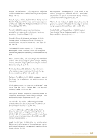 Poteete, A.R. and Ostrom, E. (2004). In pursuit of comparable 
concepts and data about collective action. Agricultural systems. 
82. pp. 215–232. 
Rojas, R., Feyen, L., Watkiss, P. (2013). Climate change and river 
floods in the European Union: Socio-economic consequences 
and the costs and benefits of adaptation, Global Environmental 
Change.23.6. pp 1737–1751. 
Roncoli, C. (2006). Ethnographic and participatory 
approaches to research on farmers’ responses to climate 
predictions. ClimateRes., 33, pp. 81–89. 
Roncoli, C., Orlove, B., Kabugo, M. and Waiswa, M. (2010): 
Cultural styles of participation in farmers’ discussions of 
seasonal climate forecasts in Uganda. Agric. Hum. Values, 28, 
pp. 123–138. 
Stockholm Environment Institute (SEI) (2013). Building 
Knowledge to Support Adaptation: Lessons from the Regional 
Climate Change Adaptation Knowledge Platform for Asia. Policy 
Brief. 
Tabara, D.J. and Chabay, I. (2013). Coupling human information 
systems with socio-ecological systems change: reframing 
research, education, and policy for sustainability. Environmental 
Science and Policy. 28. pp. 71-81. 
Tribbia, J. and Moser, S.C. (2008). More than information: 
what coastal managers need to plan for climate change. 
Environmental Science & Policy 1(4): pp. 315-328. 
Tschakert, P. and Dietrich, K.A. (2010). Anticipatory learning 
for climate change adaptation and resilience. Ecology and 
Society. 15. 
UCL Policy Commission on Communicating Climate Science 
(2014). Time for Change? Climate Science Reconsidered. 
University College London. pp. 149. 
UNEP (2013). Research priorities on vulnerability, impacts and 
adaptation- responding to climate change challenge. United 
Nations Environment Programme. Nairobi. 52 pp. 
van Kerkhoff, L. and Lebel, L. (2006). Linking knowledge 
and action for sustainable development. Annual Review of 
Environment and Resources 31: pp. 445–477. 
van Vuuren, D.P., Kriegler, E., O’Neill, B.C., Ebi, K.L., Riahl, K., 
Carter, T.R., Edmonds, J., Hallegatte, S., Kram, T., Mathur, R., 
Winkler, H (2014). A new scenario framework for climate change 
research: scenario matrix architecture, Climatic Change , DOI 
10.1007/s10584-013-0906-1. 
Vogel, C. and O’Brien, K. (2006). Who can eat information? 
Examining the effectiveness of seasonal climate forecasts 
and regional climate-risk management strategies. Climate 
Research. 33: pp. 111–122. 
Weichselgartner, J. and Kasperson, R. (2010). Barriers in the 
science- policy-practice interface: toward a knowledge-action- 
system in global environmental change research. 
Global environmental change. 20. Pp. 266–277. 
Williams, T. and Hardison, P. (2013). Culture, law, risk and 
governance: contexts of traditional knowledge in climate 
change adaptation. Climatic Change. 120. 3. pp. 531–544. 
Woodroffe, C.D. and Murray-Wallace, C.V. (2012). Sea-level 
rise and coastal change: the past as a guide to the future. 
Quaternary Science Reviews, 54: pp. 4–11. 
The Adaptation Gap Report 67 
 