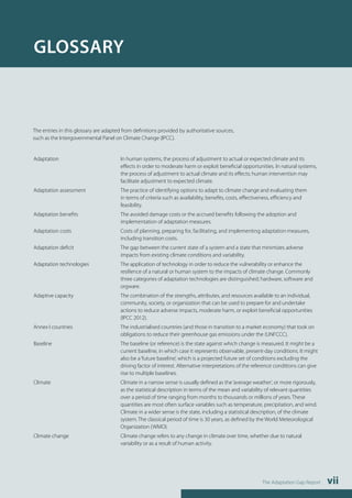 The Adaptation Gap Report vii 
GLOSSARY 
The entries in this glossary are adapted from definitions provided by authoritative sources, 
such as the Intergovernmental Panel on Climate Change (IPCC). 
Adaptation In human systems, the process of adjustment to actual or expected climate and its 
effects in order to moderate harm or exploit beneficial opportunities. In natural systems, 
the process of adjustment to actual climate and its effects; human intervention may 
facilitate adjustment to expected climate. 
Adaptation assessment The practice of identifying options to adapt to climate change and evaluating them 
in terms of criteria such as availability, benefits, costs, effectiveness, efficiency and 
feasibility. 
Adaptation benefits The avoided damage costs or the accrued benefits following the adoption and 
implementation of adaptation measures. 
Adaptation costs Costs of planning, preparing for, facilitating, and implementing adaptation measures, 
including transition costs. 
Adaptation deficit The gap between the current state of a system and a state that minimizes adverse 
impacts from existing climate conditions and variability. 
Adaptation technologies The application of technology in order to reduce the vulnerability or enhance the 
resilience of a natural or human system to the impacts of climate change. Commonly 
three categories of adaptation technologies are distinguished; hardware, software and 
orgware. 
Adaptive capacity The combination of the strengths, attributes, and resources available to an individual, 
community, society, or organization that can be used to prepare for and undertake 
actions to reduce adverse impacts, moderate harm, or exploit beneficial opportunities 
(IPCC 2012). 
Annex I countries The industrialised countries (and those in transition to a market economy) that took on 
obligations to reduce their greenhouse gas emissions under the (UNFCCC). 
Baseline The baseline (or reference) is the state against which change is measured. It might be a 
current baseline, in which case it represents observable, present-day conditions. It might 
also be a ‘future baseline’, which is a projected future set of conditions excluding the 
driving factor of interest. Alternative interpretations of the reference conditions can give 
rise to multiple baselines. 
Climate Climate in a narrow sense is usually defined as the ‘average weather’, or more rigorously, 
as the statistical description in terms of the mean and variability of relevant quantities 
over a period of time ranging from months to thousands or millions of years. These 
quantities are most often surface variables such as temperature, precipitation, and wind. 
Climate in a wider sense is the state, including a statistical description, of the climate 
system. The classical period of time is 30 years, as defined by the World Meteorological 
Organization (WMO). 
Climate change Climate change refers to any change in climate over time, whether due to natural 
variability or as a result of human activity. 
 