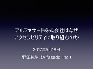 2017年5⽉18⽇
野⽥純⽣ (Alfasado Inc.)
アルファサード株式会社はなぜ

アクセシビリティに取り組むのか
 