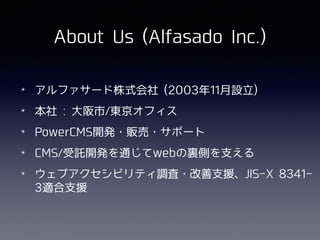About Us (Alfasado Inc.)
✴ アルファサード株式会社 (2003年11⽉設⽴)
✴ 本社 : ⼤阪市/東京オフィス
✴ PowerCMS開発・販売・サポート
✴ CMS/受託開発を通じてwebの裏側を⽀える
✴ ウェブアクセシビリティ調査・改善⽀援、JIS-X 8341-
3適合⽀援
 