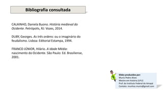 Slides produzidos por:
Munís Pedro Alves
Mestre em história (UFU)
Prof. do Instituto Federal do Amapá
Contato: munhoz.munis@gmail.com
Bibliografia consultada
CALAINHO, Daniela Buono. História medieval do
Ocidente. Petrópolis, RJ: Vozes, 2014.
DUBY, Georges. As três ordens: ou o imaginário do
feudalismo. Lisboa: Editorial Estampa, 1994.
FRANCO JÚNIOR, Hilário. A Idade Média:
nascimento do Ocidente. São Paulo: Ed. Brasiliense,
2001.
 